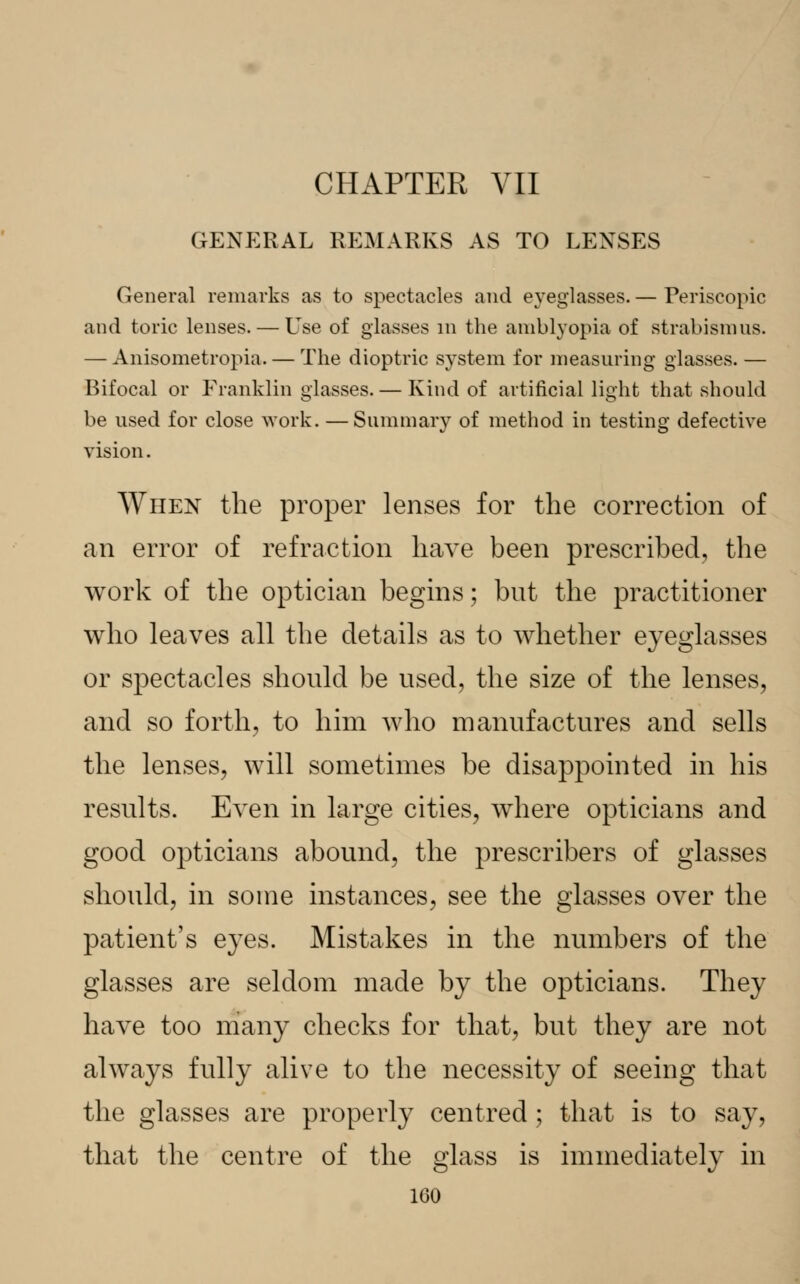 CHAPTER VII GENERAL REMARKS AS TO LENSES General remarks as to spectacles and eyeglasses. — Periscopic and toric lenses. — Use of glasses in the amblyopia of strabismus. — Anisometropia. — The dioptric system for measuring glasses.— Bifocal or Franklin glasses. — Kind of artificial light that should be used for close work. — Summary of method in testing defective vision. When the proper lenses for the correction of an error of refraction have been prescribed, the work of the optician begins; but the practitioner who leaves all the details as to whether eyeglasses or spectacles should be used, the size of the lenses, and so forth, to him who manufactures and sells the lenses, will sometimes be disappointed in his results. Even in large cities, where opticians and good opticians abound, the prescribers of glasses should, in some instances, see the glasses over the patient's eyes. Mistakes in the numbers of the glasses are seldom made by the opticians. They have too many checks for that, but they are not always fully alive to the necessity of seeing that the glasses are properly centred; that is to say, that the centre of the glass is immediately in