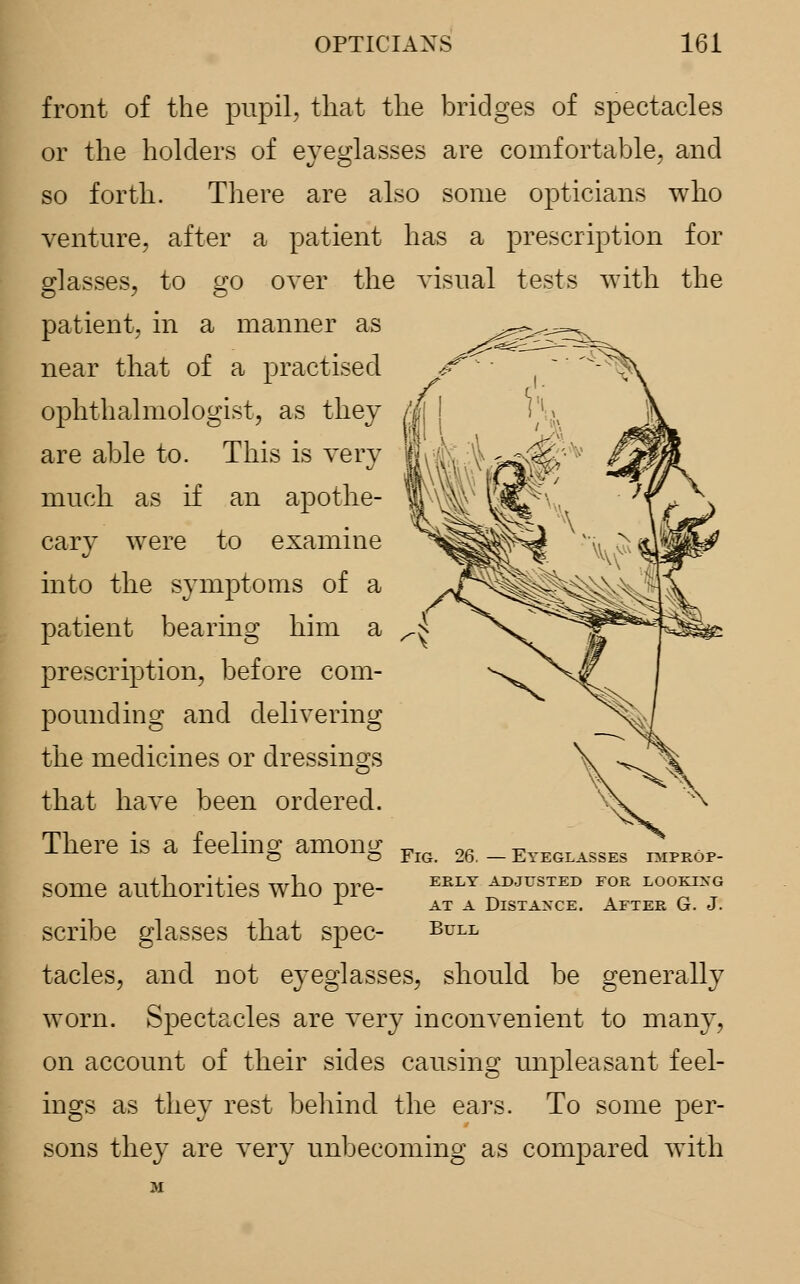 front of the pupil, that the bridges of spectacles or the holders of eyeglasses are comfortable, and so forth. There are also some opticians who venture, after a patient has a prescription for glasses, to go oyer the yisual tests with the patient, in a manner as near that of a practised ophthalmologist, as they are able to. This is very much as if an apothe- cary were to examine into the symptoms of a patient bearing him a prescription, before com- pounding and delivering the medicines or dressings that have been ordered. There is a feeling among some authorities who pre- scribe glasses that spec- tacles, and not eyeglasses, should be generally worn. Spectacles are very inconyenient to many, on account of their sides causing unpleasant feel- ings as they rest behind the ears. To some per- sons they are very unbecoming as compared with Fig. 26. — Eyeglasses improp- erly ADJUSTED FOR LOOKING at a Distance. After G. J. Bull