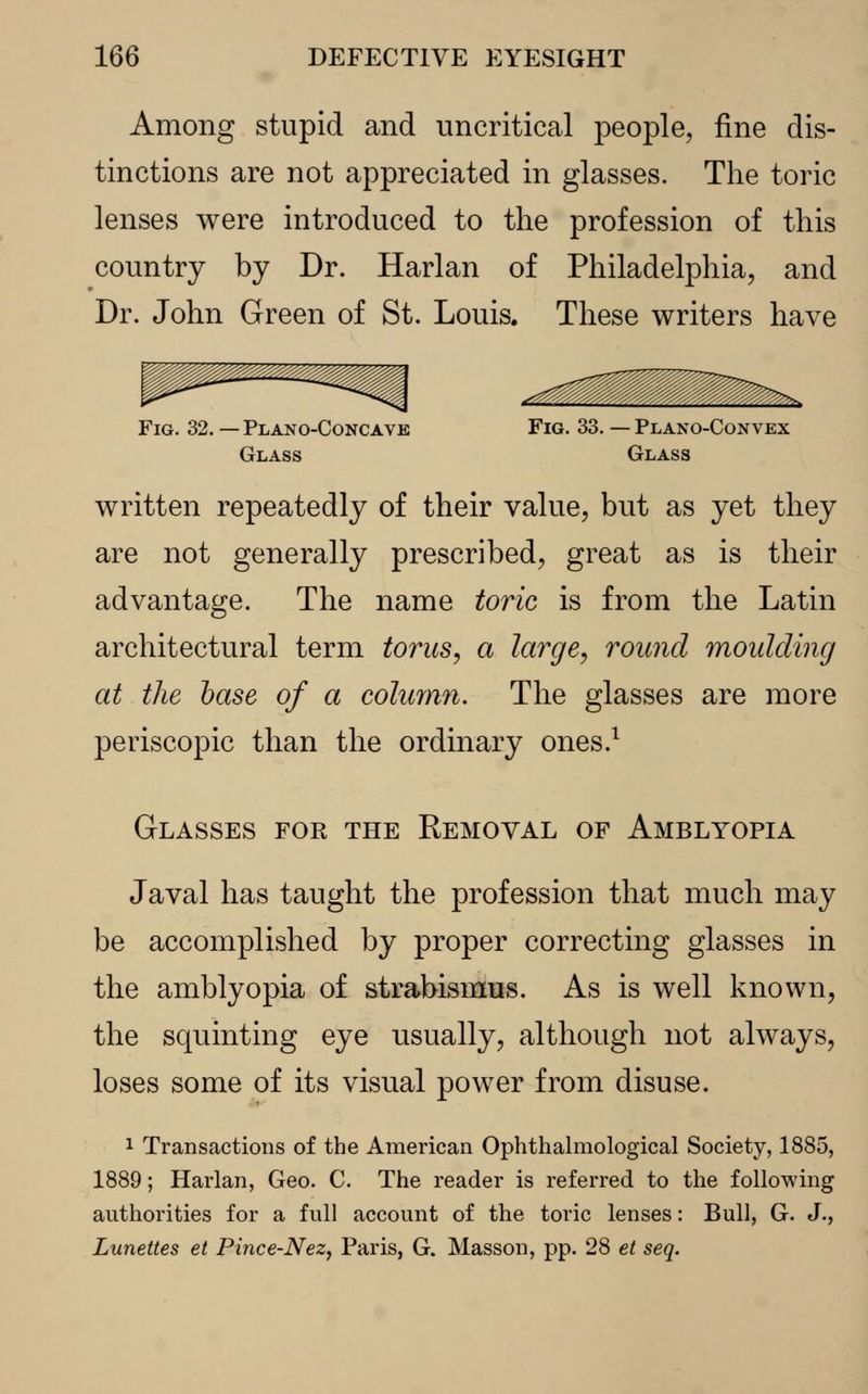 Among stupid and uncritical people, fine dis- tinctions are not appreciated in glasses. The toric lenses were introduced to the profession of this country by Dr. Harlan of Philadelphia, and Dr. John Green of St. Louis. These writers have ^^^, Fig. 32. — Plano-Concavk Fig. 33. — Plano-Convex Glass Glass written repeatedly of their value, but as yet they are not generally prescribed, great as is their advantage. The name toric is from the Latin architectural term torus, a large, round moulding at the base of a column. The glasses are more periscopic than the ordinary ones.1 Glasses for the Removal of Amblyopia Javal has taught the profession that much may be accomplished by proper correcting glasses in the amblyopia of strabismus. As is well known, the squinting eye usually, although not always, loses some of its visual power from disuse. 1 Transactions of the American Ophthalmological Society, 1885, 1889; Harlan, Geo. C. The reader is referred to the following authorities for a full account of the toric lenses: Bull, G. J., Lunettes et Pince-Nez, Paris, G. Masson, pp. 28 et seq.