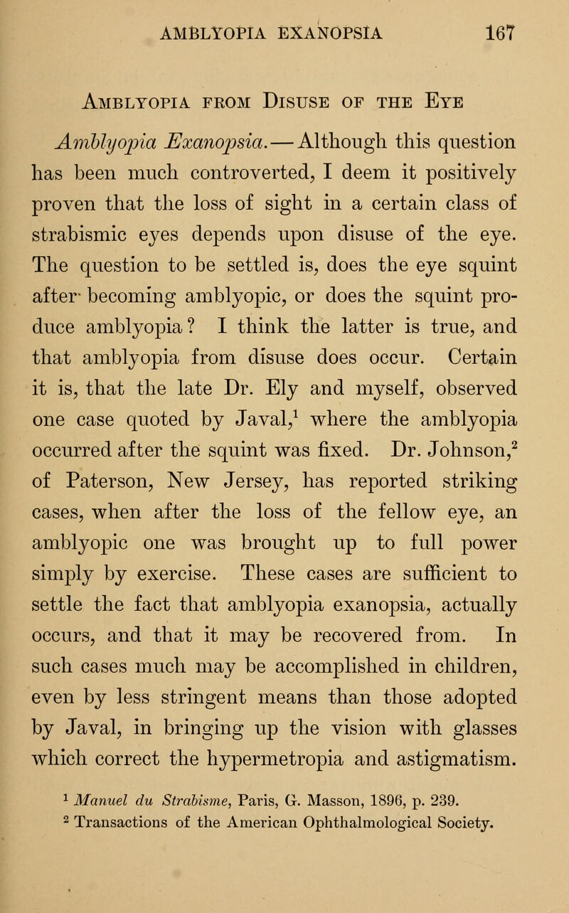 Amblyopia from Disuse of the Eye Amblyopia Exanopsia.— Although this question has been much controverted, I deem it positively proven that the loss of sight in a certain class of strabismic eyes depends upon disuse of the eye. The question to be settled is, does the eye squint after- becoming amblyopic, or does the squint pro- duce amblyopia? I think the latter is true, and that amblyopia from disuse does occur. Certain it is, that the late Dr. Ely and myself, observed one case quoted by Javal,1 where the amblyopia occurred after the squint was fixed. Dr. Johnson,2 of Paterson, New Jersey, has reported striking cases, when after the loss of the fellow eye, an amblyopic one was brought up to full power simply by exercise. These cases are sufficient to settle the fact that amblyopia exanopsia, actually occurs, and that it may be recovered from. In such cases much may be accomplished in children, even by less stringent means than those adopted by Javal, in bringing up the vision with glasses which correct the hypermetropia and astigmatism. 1 Manuel du Strabisme, Paris, G. Masson, 1896, p. 239. 2 Transactions of the American Ophthalmological Society.