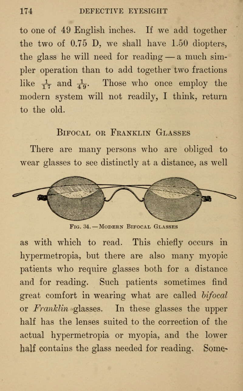 to one of 49 English inches. If we add together the two of 0.75 D, we shall have 1.50 diopters, the glass he will need for reading — a much sim- pler operation than to add together two fractions like -^f and ^-. Those who once employ the modern system will not readily, I think, return to the old. Bifocal or Franklin Glasses There are many persons who are obliged to wear glasses to see distinctly at a distance, as well Fig. 34.—Modern Bifocal Glasses as with which to read. This chiefly occurs in hypermetropia, but there are also many myopic patients who require glasses both for a distance and for reading. Such patients sometimes find great comfort in wearing what are called bifocal or Franklin glasses. In these glasses the upper half has the lenses suited to the correction of the actual hypermetropia or myopia, and the lower half contains the glass needed for reading, Some-