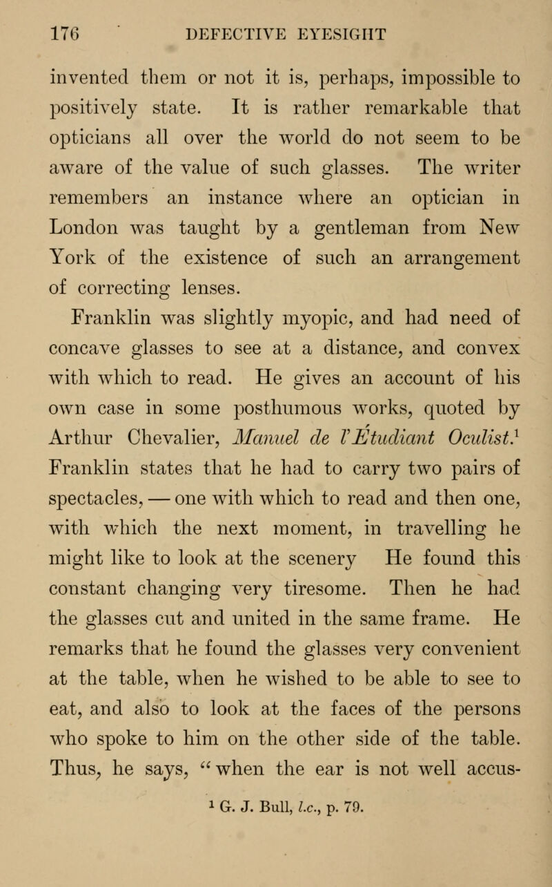 invented them or not it is, perhaps, impossible to positively state. It is rather remarkable that opticians all over the world do not seem to be aware of the value of such glasses. The writer remembers an instance where an optician in London was taught by a gentleman from New York of the existence of such an arrangement of correcting lenses. Franklin was slightly myopic, and had need of concave glasses to see at a distance, and convex with which to read. He gives an account of his own case in some posthumous works, quoted by Arthur Chevalier, Manuel de VEtudiant Oculist} Franklin states that he had to carry two pairs of spectacles, — one with which to read and then one, with which the next moment, in travelling he might like to look at the scenery He found this constant changing very tiresome. Then he had the glasses cut and united in the same frame. He remarks that he found the glasses very convenient at the table, when he wished to be able to see to eat, and also to look at the faces of the persons who spoke to him on the other side of the table. Thus; he says, when the ear is not well accus- 1 G. J. Bull, Lc, p. 79.