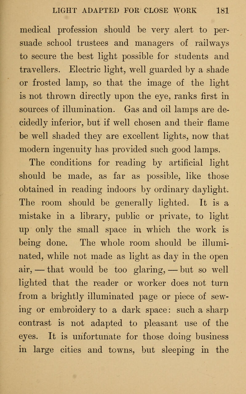 medical profession should be very alert to per- suade school trustees and managers of railways to secure the best light possible for students and travellers. Electric light, well guarded by a shade or frosted lamp, so that the image of the light is not thrown directly upon the eye, ranks first in sources of illumination. Gas and oil lamps are de- cidedly inferior, but if well chosen and their flame be well shaded they are excellent lights, now that modern ingenuity has provided such good lamps. The conditions for reading by artificial light should be made, as far as possible, like those obtained in reading indoors by ordinary daylight. The room should be generally lighted. It is a mistake in a library, public or private, to light up only the small space in which the work is being done. The whole room should be illumi- nated, while not made as light as day in the open air, — that would be too glaring, — but so well lighted that the reader or worker does not turn from a brightly illuminated page or piece of sew- ing or embroidery to a dark space: such a sharp contrast is not adapted to pleasant use of the eyes. It is unfortunate for those doing business in large cities and towns, but sleeping in the