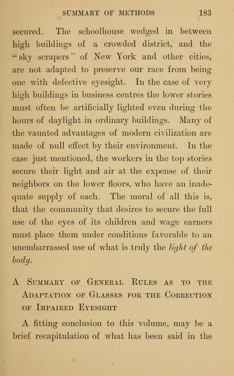 secured. The schoolhouse wedged in between high buildings of a crowded district, and the a sky scrapers of New York and other cities, are not adapted to preserve our race from being one with defective eyesight. In the case of very high buildings in business centres the lower stories must often be artificially lighted even during the hours of daylight in ordinary buildings. Many of the vaunted advantages of modern civilization are made of null effect by their environment. In the case just mentioned, the workers in the top stories secure their light and air at the expense of their neighbors on the lower floors, who have an inade- quate supply of each. The moral of all this is, that the community that desires to secure the full use of the eyes of its children and wage earners must place them under conditions favorable to an unembarrassed use of what is truly the light of the body. A Summary of General Rules as to the Adaptation of Glasses for the Correction of Impaired Eyesight A fitting conclusion to this volume, may be a brief recapitulation of what has been said in the