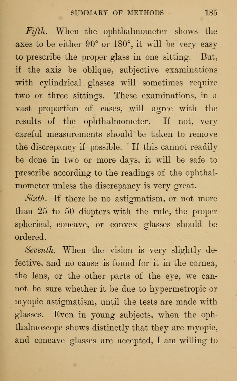 Fifth. When the ophthalmometer shows the axes to be either 90° or 180°, it will be very easy to prescribe the proper glass in one sitting. But, if the axis be oblique, subjective examinations with cylindrical glasses will sometimes require two or three sittings. These examinations, in a vast proportion of cases, wrill agree with the results of the ophthalmometer. If not, very careful measurements should be taken to remove the discrepancy if possible. If this cannot readily be done in two or more days, it will be safe to prescribe according to the readings of the ophthal- mometer unless the discrepancy is very great. Sixth. If there be no astigmatism, or not more than 25 to 50 diopters with the rule, the proper spherical, concave, or convex glasses should be ordered. Seventh. When the vision is very slightly de- fective, and no cause is found for it in the cornea, the lens, or the other parts of the eye, we can- not be sure whether it be due to hypermetropic or myopic astigmatism, until the tests are made with glasses. Even in young subjects, when the oph- thalmoscope shows distinctly that they are myopic, and concave glasses are accepted, I am willing to