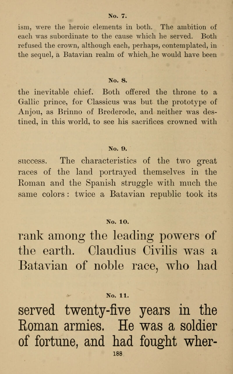 No. 7. ism, were the heroic elements in both. The ambition of each was subordinate to the cause which he served. Both refused the crown, although each, perhaps, contemplated, in the sequel, a Batavian realm of which he would have been No. 8. the inevitable chief. Both offered the throne to a Gallic prince, for Classicus was but the prototype of Anjou, as Brinno of Brederode, and neither was des- tined, in this world, to see his sacrifices crowned with No. 9. success. The characteristics of the two great races of the land portrayed themselves in the Roman and the Spanish struggle with much the same colors : twice a Batavian republic took its No. 10. rank among the leading powers of the earth. Claudius Civilis was a Batavian of noble race, who had No. 11. served twenty-five years in the Eoman armies. He was a soldier of fortune, and had fought wher-