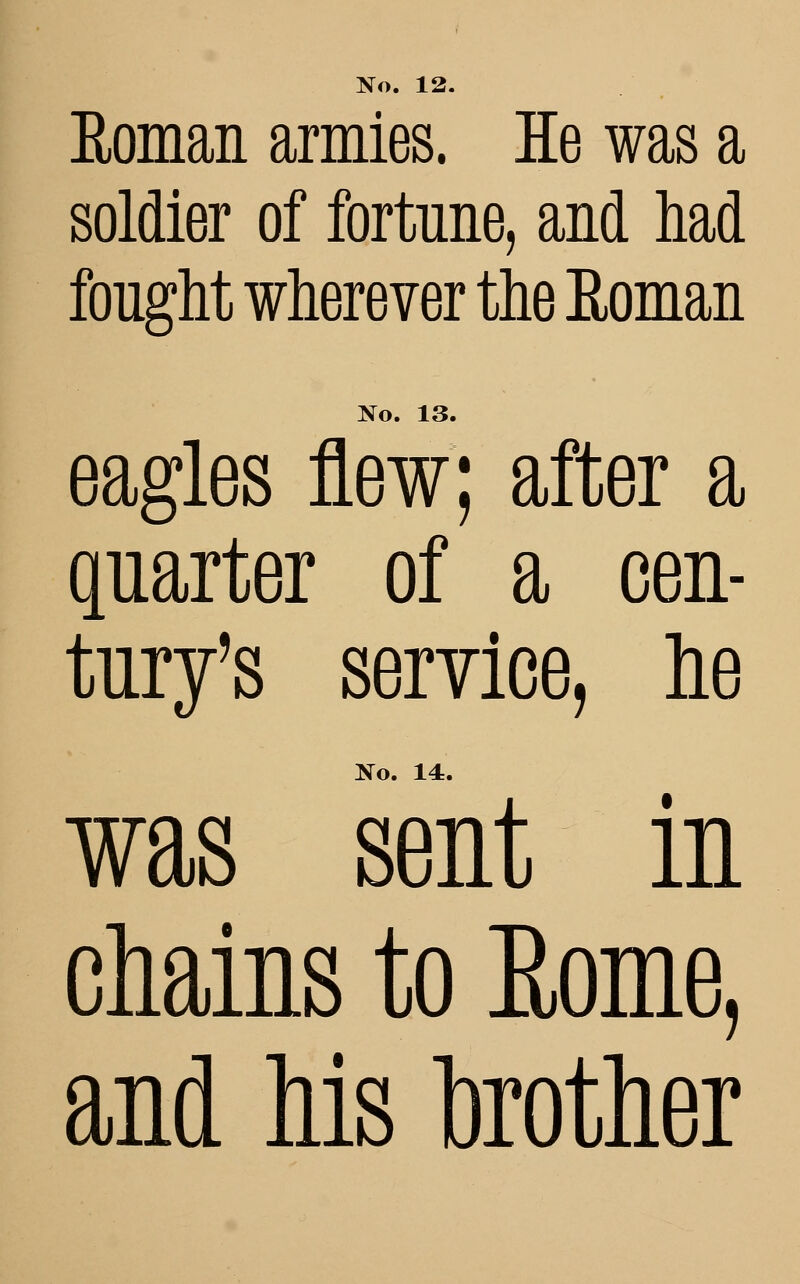 Roman armies. He was a soldier of fortune, and had fought wherever the Roman No. 13, eagles flew; after a quarter of a cen- tury's service, he No. 14. was sent in chains to Eome, and his toother