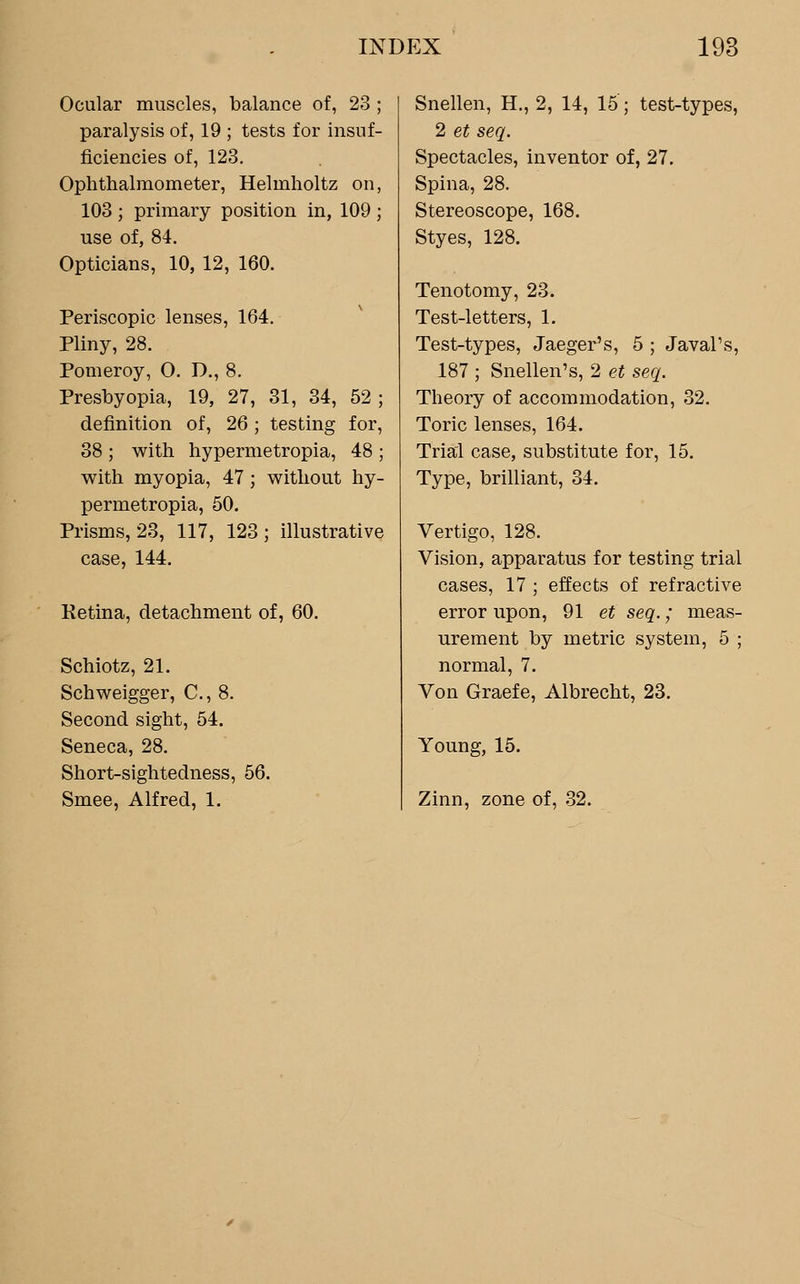 Ocular muscles, balance of, 23 ; paralysis of, 19 ; tests for insuf- ficiencies of, 123. Ophthalmometer, Helmholtz on, 103 ; primary position in, 109 ; use of, 84. Opticians, 10, 12, 160. Periscopic lenses, 164. Pliny, 28. Pomeroy, O. D., 8. Presbyopia, 19, 27, 31, 34, 52 ; definition of, 26; testing for, 38 ; with hypermetropia, 48 ; with myopia, 47 ; without hy- permetropia, 50. Prisms, 23, 117, 123; illustrative case, 144. Retina, detachment of, 60. Schiotz, 21. Schweigger, C, 8. Second sight, 54. Seneca, 28. Short-sightedness, 56. Smee, Alfred, 1. Snellen, H., 2, 14, 15; test-types, 2 et seq. Spectacles, inventor of, 27. Spina, 28. Stereoscope, 168. Styes, 128. Tenotomy, 23. Test-letters, 1. Test-types, Jaeger's, 5 ; JavaPs, 187 ; Snellen's, 2 et seq. Theory of accommodation, 32. Toric lenses, 164. Trial case, substitute for, 15. Type, brilliant, 34. Vertigo, 128. Vision, apparatus for testing trial cases, 17 ; effects of refractive error upon, 91 et seq.; meas- urement by metric system, 5 ; normal, 7. Von Graefe, Albrecht, 23. Young, 15. Zinn, zone of, 32.