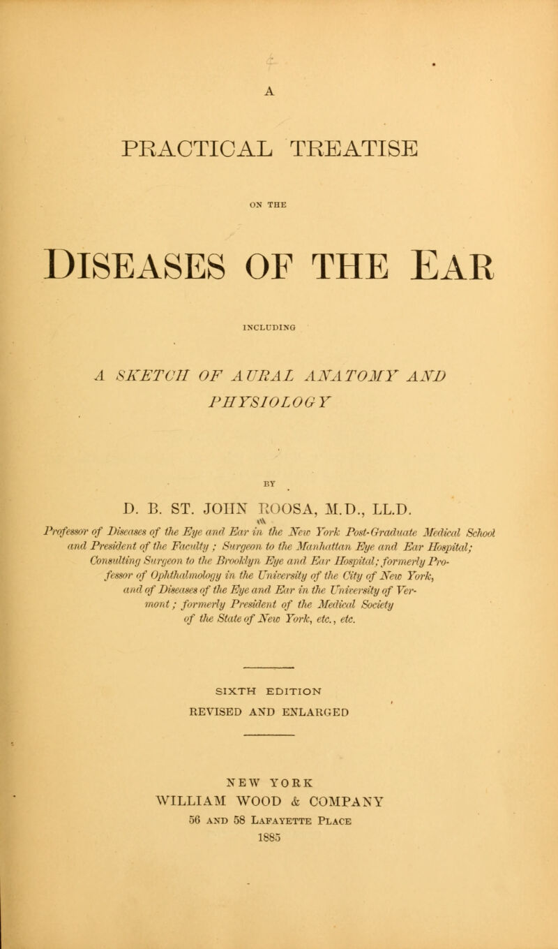 PRACTICAL TREATISE DISEASES OF THE EAR INCLUDING A SKETCH OF AURAL ANATOMY AND PHYSIOLOGY D. B. ST. JOHN r.OOSA, M.D., LL.D. Professor of Diseases of tJie Eye and Ear in the NeiD York Post-Oraduate 3fedical School and President of the Faculty ; Surgeon to the Manhattan Eye and Ear Hospital; Consulting Surgeon to the Brooklyn Eye and Ear Hospital; formerly Pro- fessor of Ophthalmology in the Vnir-ersity of the City of New York, and of Diseases of the Eye and Ear in the University of Ver- mont ; formerly President of the Medical Society of the State of New York, etc., etc. SIXTH EDITION REVISED AND ENLARGED NEW YORK WILLIAM WOOD & COMPANY 56 AND 58 Lafayette Place 1885