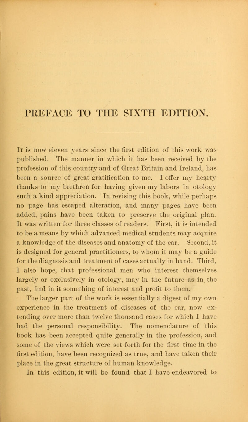 It is now eleven years since the first edition of tliis work was publislied. Tlie manner in which it has been received by the profession of this countr}^ and of Great Britain and Ireland, has been a source of great gratification to me. I offer my hearty thanks to my brethren for having given my labors in otology such a kind appreciation. In revising tins book, while perhaps no page has escaped alteration, and many pages have been added, pains have been taken to preserve the original plan. It was written for three classes of readers. First, it is intended to be a means by which advanced medical students may acquire a knowledge of the diseases and anatomy of the ear. Second, it is designed for general practitioners, to whom it may be a guide for the diagnosis and treatment of cases actually in hand. Third, I also hope, that professional men who interest themselves largely or exclusively in otology, may in the future as in the past, find in it something of interest and profit to them. The larger part of the work is essentially a digest of my own experience in the treatment of diseases of the ear, now ex- tending over more than twelve thousand cases for which I have had the personal responsibility. The nomenclature of this book has been accepted quite generally in the profession, and some of the views which were set forth for the first time in the first edition, have been recognized as true, and have taken their place in the great structure of human knowledge. In this edition, it will be found that I have endeavored to
