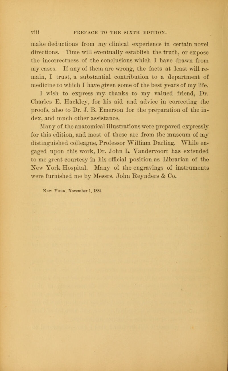 make deductions from my clinical experience in certain novel directions. Time will eventually establish the truth, or expose the incorrectness of the conclusions which I have drawn from my cases. If any of them are wrong, the facts at least will re- main, I trust, a substantial contribution to a department of medicine to which I have given some of the best years of my life. I wish to express my thanks to my valued friend, Dr. Charles E. Hackley, for his aid and advice in correcting the proofs, also to Dr. J. B. Emerson for the preparation of the in- dex, and much other assistance. Many of the anatomical illustrations were prepared expressly for this edition, and most of these are from the museum of my distinguished colleague. Professor William Darling. While en- gaged upon this work, Dr. John L. Yandervoort has extended to me great courtesy in his official position as Librarian of the Xew York Hospital. Many of the engravings of instruments were furnished me by Messrs. John Reynders & Co. Xew York, November 1, 1884.