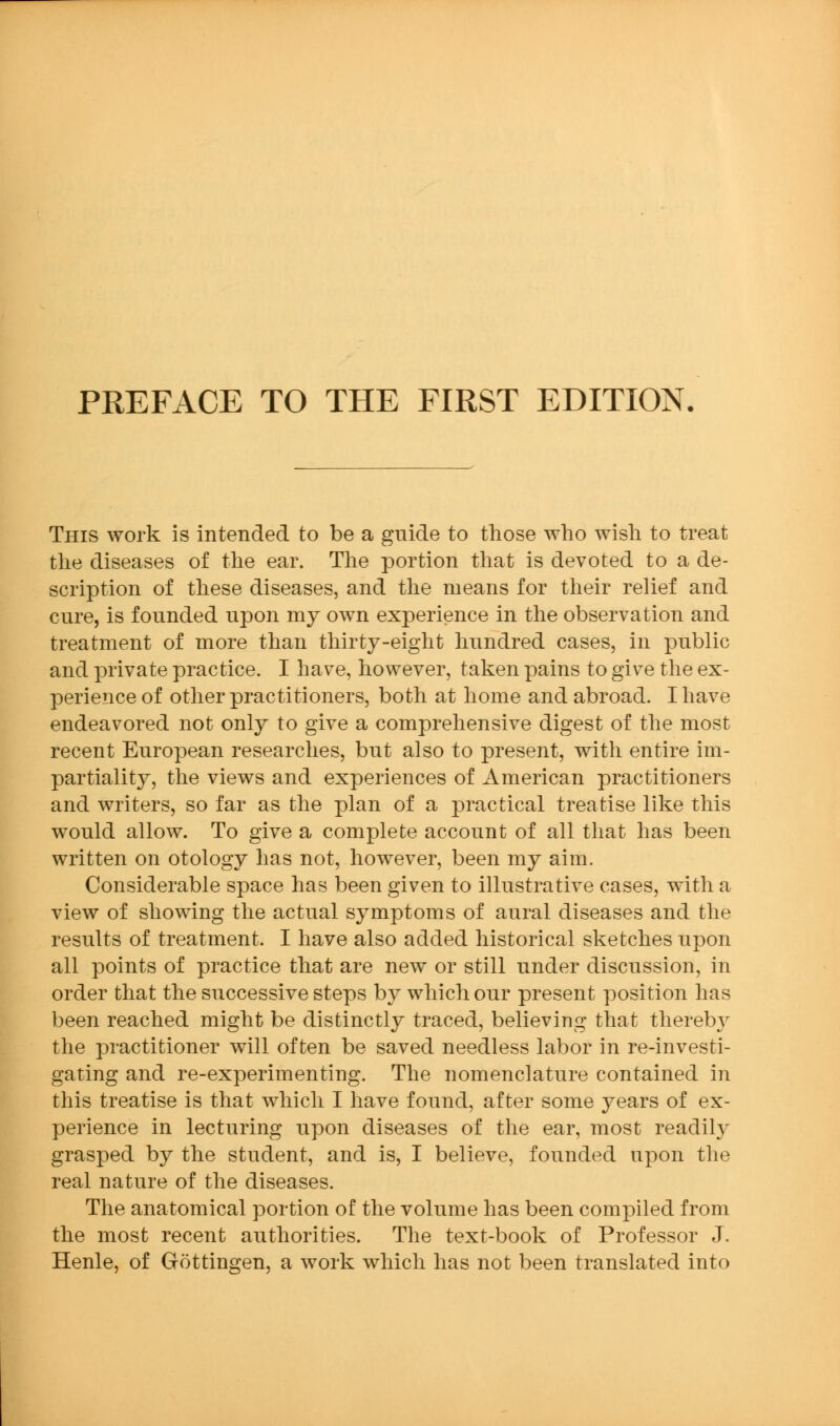 This work is intended to be a guide to those who wish to treat the diseases of the ear. Tlie portion that is devoted to a de- scription of these diseases, and the means for their relief and cure, is founded upon my own experience in the observation and treatment of more than thirty-eight hundred cases, in public and private practice. I have, however, taken pains to give the ex- perience of other practitioners, both at home and abroad. I have endeavored not only to give a comprehensive digest of the most recent European researches, but also to present, with entire im- partiality, the views and experiences of American practitioners and writers, so far as the plan of a practical treatise like this would allow. To give a complete account of all that has been written on otology has not, however, been my aim. Considerable space has been given to illustrative cases, with a view of showing the actual symptoms of aural diseases and the results of treatment. I have also added historical sketches upon all points of practice that are new or still under discussion, in order that the successive steps by which our present position has been reached might be distinctly traced, believing that thereby the practitioner will often be saved needless labor in re-investi- gating and re-experimenting. The nomenclature contained in this treatise is that which I have found, after some years of ex- perience in lecturing upon diseases of the ear, most readily grasped by the student, and is, I believe, founded upon the real nature of the diseases. The anatomical portion of the volume has been compiled from the most recent authorities. The text-book of Professor J. Henle, of Gottingen, a work which has not been translated into
