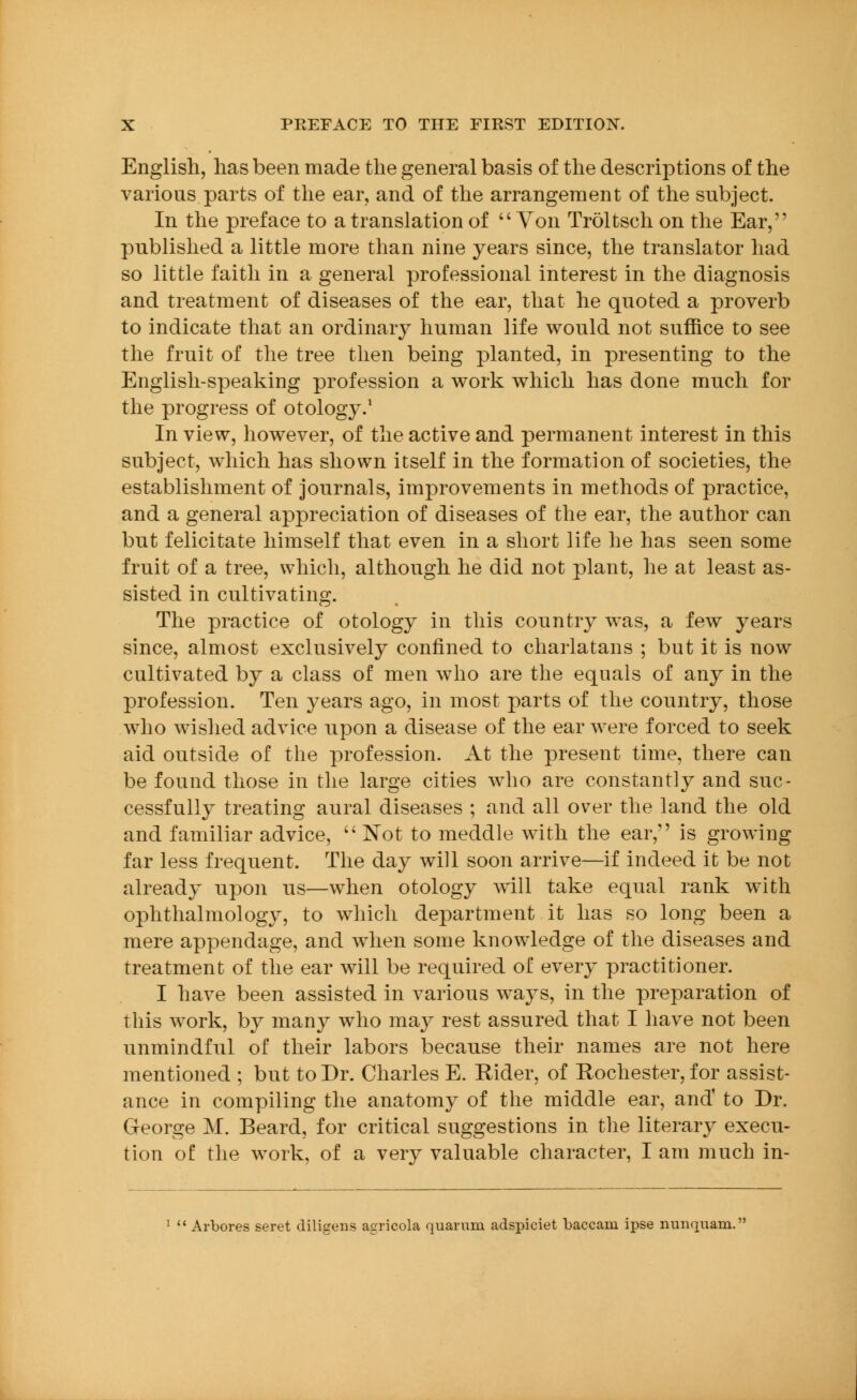 English, has been made the general basis of the descriptions of the various parts of the ear, and of the arrangement of the subject. In the preface to a translation of Yon Troltsch on the Ear, published a little more than nine years since, the translator had so little faith in a general professional interest in the diagnosis and treatment of diseases of the ear, that he quoted a proverb to indicate that an ordinary human life would not suffice to see the fruit of the tree then being planted, in presenting to the English-speaking profession a work which has done much for the progress of otology.' In view, however, of the active and permanent interest in this subject, which has shown itself in the formation of societies, the establishment of journals, improvements in methods of practice, and a general appreciation of diseases of the ear, the author can but felicitate himself that even in a short life he has seen some fruit of a tree, which, although he did not plant, he at least as- sisted in cultivating. The practice of otology in this country was, a few years since, almost exclusively confined to charlatans ; but it is now cultivated by a class of men who are the equals of any in the profession. Ten years ago, in most parts of the country, those who wished advice upon a disease of the ear were forced to seek aid outside of the profession. At the present time, there can be found those in the large cities who are constantly and suc- cessfully treating aural diseases ; and all over the land the old and familiar advice,  Not to meddle with the ear,'' is growing far less frequent. The day will soon arrive—if indeed it be not already upon us—when otology will take equal rank with ophthalmology, to which department it has so long been a mere appendage, and when some knowledge of the diseases and treatment of the ear will be required of every practitioner. I have been assisted in various ways, in the preparation of this work, by many who may rest assured that I have not been unmindful of their labors because their names are not here mentioned ; but to Dr. Charles E. Rider, of Rochester, for assist- ance in compiling the anatomy of the middle ear, and' to Dr. George M. Beard, for critical suggestions in the literary execu- tion of the work, of a very valuable character, I am much in- Arbores seret diligens agricola quarum adspiciet baccam ipse nunquam.