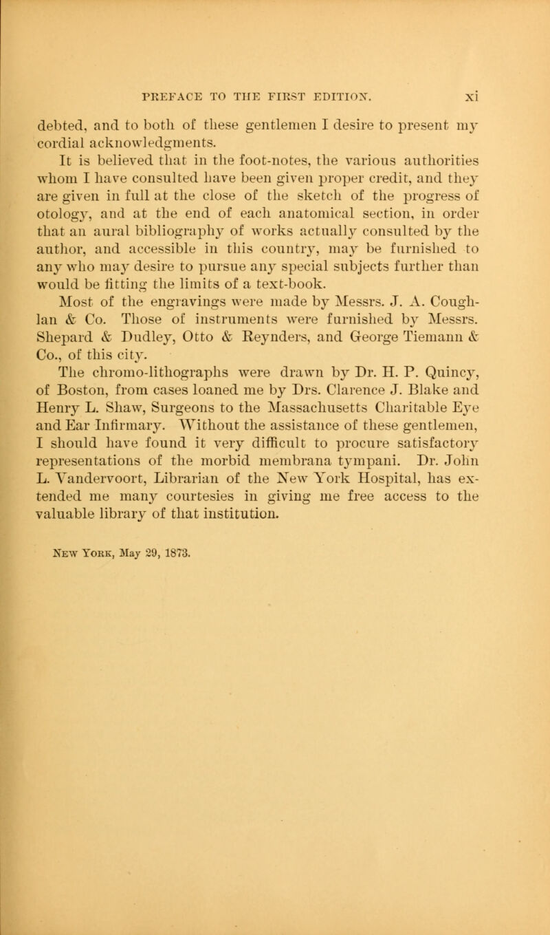 debted, and to both of these gentlemen I desh-e to present my cordial acknowledgments. It is believed that in the foot-notes, the various authorities whom I have consulted have been given proper credit, and they are given in full at the close of the sketch of the progress of otology, and at the end of each anatomical section, in order that an aural bibliography of works actually consulted by the author, and accessible in this country, may be furnished to any w4io ma}^ desire to pursue any special subjects further than would be fitting the limits of a text-book. Most of the engravings were made by Messrs. J. A. Cough- Ian & Co. Those of instruments w^ere furnished by Messrs. Shepard & Dudley, Otto & Keynders, and George Tiemann & Co., of this city. The chromo-lithographs were drawn b}^ Dr. H. P. Quincy, of Boston, from cases loaned me by Drs. Clarence J. Blake and Henry L. Shaw, Surgeons to the Massachusetts Charitable Eye and Ear Infirmary. Without the assistance of these gentlemen, I should have found it very difficult to procure satisfactory representations of the morbid membrana tympani. Dr. John L. Yandervoort, Librarian of the New York Hospital, has ex- tended me many courtesies in giving me free access to the valuable library of that institution. New York, Maj 29, 1873.