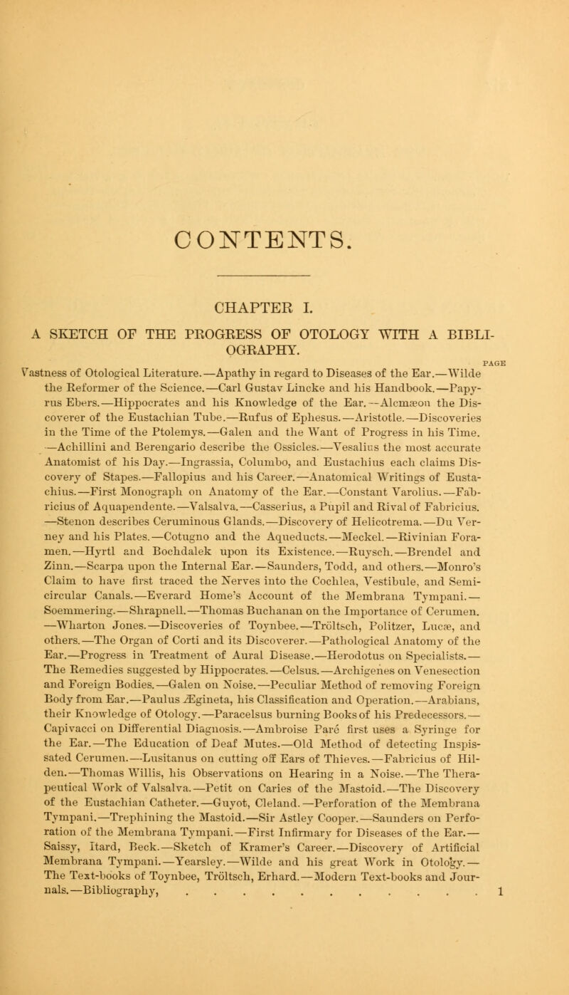 CONTENTS CHAPTER I. A SKETCH OF THE PROGEESS OF OTOLOGY WITH A BIBLI- OGRAPHY. PAGE Vastness of Otological Literature.—Apathy in regard to Diseases of the Ear,—Wilde the Reformer of the Science.—Carl Gustav Lincke and his Handbook.—Papy- rus Ebers.—Hippocrates and his Knowledge of the Ear.—Alcmseou the Dis- coverer of the Eustachian Tube.—Rufus of Ephesus.—Aristotle.—Discoveries in the Time of the Ptolemys.—Galen and the Want of Progress in his Time. —Achillini and Berengario describe the Ossicles.—Vesalius the most accurate Anatomist of his Day.—Ingrassia, Columbo, and Eustachius each claims Dis- covery of Stapes.—Fallopius and his Career.—Anatomical Writings of Eusta- chius.—First Monograph on Anatomy of the Ear.—Constant Varolius.—Falb- ricius of Aquapendente.—Valsalva.—Casserius, a Pupil and Rival of Fabricius. —Stenon describes Ceruminous Glands.—Discovery of Helicotrema.—Du Ver- ney and his Plates.—Cotugno and the Aqueducts.—Meckel.—Rivinian Fora- men.—Hyrtl and Bochdalek upon its Existence.—Ruysch.—Brendel and Zinn.—Scarpa upon the Internal Ear.—Saunders, Todd, and others.—Monro's Claim to have first traced the Nerves into the Cochlea, Vestibule, and Semi- circular Canals.—Everard Home's Account of the Membrana Tympani.— Soemmering.—Shrapnell.—Thomas Buchanan on the Importance of Cerumen. —Wharton Jones.—Discoveries of Toynbee,—Trolt&ch, Politzer, Lucfe, and others.—The Organ of Corti and its Discoverer.—Pathological Anatomy of the Ear.—Progress in Treatment of Aural Disease.—Herodotus on Specialists.— The Remedies suggested by Hippocrates.—Celsus.—Archigenes on Venesection and Foreign Bodies.—Galen on Noise.—Peculiar Method of removing Foreign Body from Ear.—Paulus ^gineta, his Classification and Operation.—Arabians, their Knowledge of Otology.—Paracelsus burning Books of his Predecessors.— Capivacci on DifPerential Diagnosis.—Ambroise Pare first uses a Syringe for the Ear.—The Education of Deaf Mutes.—Old Method of detecting Inspis- sated Cerumen.—Lusitanus on cutting off Ears of Thieves.—Fabricius of Hil- den.—Thomas Willis, his Observations on Hearing in a Noise.—The Thera- peutical Work of Valsalva.—Petit on Caries of the Mastoid.—The Discovery of the Eustachian Catheter.—Guyot, Cleland.—Perforation of the Membrana Tympani.—Trephining the Mastoid.—Sir Astley Cooper.—Saunders on Perfo- ration of the Membrana Tympani.—First Infirmary for Diseases of the Ear.— Saissy, Itard, Beck.—Sketch of Kramer's Career.—Discovery of Artificial Membrana Tympani.—Yearsley.—Wilde and his great Work in Otolo*gy.— The Text-books of Toynbee, Troltsch, Erhard.—Modern Text-books and Jour- nals.—Bibliography, 1