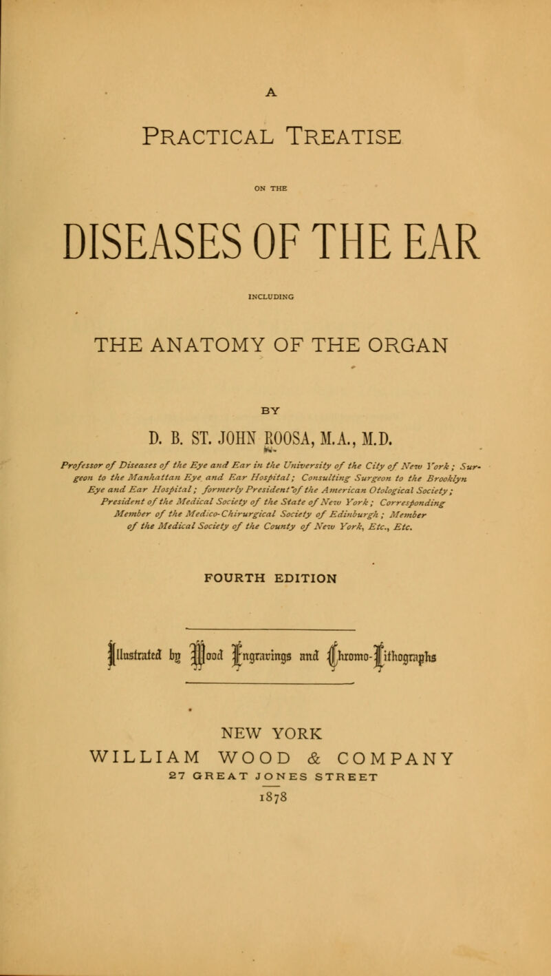 Practical Treatise DISEASES OF THE EAR INCLUDING THE ANATOMY OF THE ORGAN BY D. B. ST. JOHN ROOSA, M.A., M.D. Professor of Diseases of the Eye and Ear in the University of the City of Neiv York ; Sur- geon to the Manhattan Eye and Ear Hospital; Consulting- Surgeon to the Brooklyn Eye and Ear Hospital; formerly President of the American Otological Society ; President of the Medical Society of the State of New York ; Corresponding Member of the Medico-Chirurgical Society of Edinburgh ; Member of the Medical Society of the County of Neiu York, Etc., Etc. FOURTH EDITION Illustrated bjr JjJoocl Jngrarings and iUhromo-lithographs NEW YORK WILLIAM WOOD & COMPANY 27 GREAT JONES STREET l878