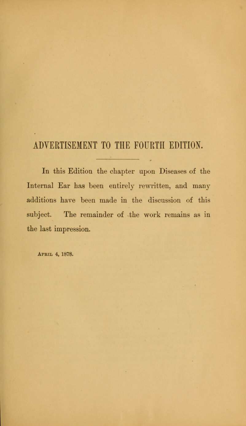 ADVERTISEMENT TO THE FOURTH EDITION. In this Edition the chapter upon Diseases of the Internal Ear has been entirely rewritten, and many additions have been made in the discussion of this subject. The remainder of the work remains as in the last impression. April 4, 1878.