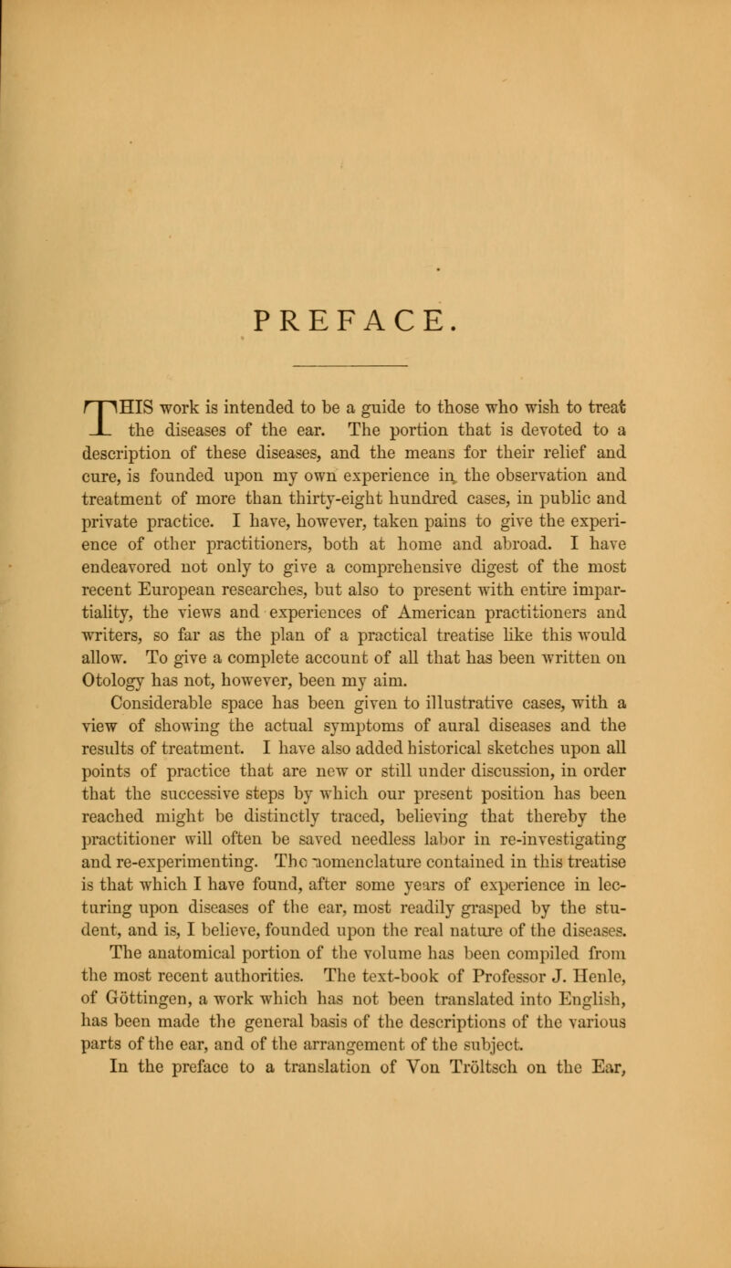 PREFACE. THIS work is intended to be a guide to those who wish to treat the diseases of the ear. The portion that is devoted to a description of these diseases, and the means for their relief and cure, is founded upon my own experience in, the observation and treatment of more than thirty-eight hundred cases, in public and private practice. I have, however, taken pains to give the experi- ence of other practitioners, both at home and abroad. I have endeavored not only to give a comprehensive digest of the most recent European researches, but also to present with entire impar- tiality, the views and experiences of American practitioners and writers, so far as the plan of a practical treatise like this would allow. To give a complete account of all that has been written on Otology has not, however, been my aim. Considerable space has been given to illustrative cases, with a view of showing the actual symptoms of aural diseases and the results of treatment. I have also added historical sketches upon all points of practice that are new or still under discussion, in order that the successive steps by which our present position has been reached might be distinctly traced, believing that thereby the practitioner will often be saved needless labor in re-investigating and re-experimenting. The nomenclature contained in this treatise is that which I have found, after some years of experience in lec- turing upon diseases of the ear, most readily grasped by the stu- dent, and is, I believe, founded upon the real nature of the diseases. The anatomical portion of the volume has been compiled from the most recent authorities. The text-book of Professor J. Henle, of Gottingen, a work which has not been translated into English, has been made the general basis of the descriptions of the various parts of the ear, and of the arrangement of the subject. In the preface to a translation of Von Troltsch on the Ear,