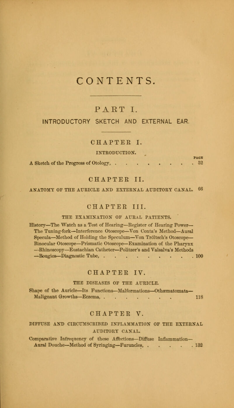 CONTENTS. PAET I. INTRODUCTORY SKETCH AND EXTERNAL EAR. CHAPTER I. INTRODUCTION. PAGE A Sketch of the Progress of Otology, 52 CHAPTER II. ANATOMY OF THE AURICLE AND EXTERNAL AUDITORY CANAL. 66 CHAPTER III. THE EXAMINATION OF AURAL PATIENTS. History—The Watch as a Test of Hearing—Register of Hearing Power— The Timing-fork—Interference Otoscope—Yon Coma's Method—Aural Specula—Method of Holding the Speculum—Yon Troltsch's Otoscope— Binocular Otoscope—Prismatic Otoscope—Examination of the Pharynx —Rhinoscopy—Eustachian Catheter—Politzer's and Valsalva's Methods —Bougies—Diagnostic Tube, 100 CHAPTER IV. THE DISEASES OF THE AURICLE. Shape of the Auricle—Its Functions—Malformations—Othaematomata— Malignant Growths—Eczema, US CHAPTER V. DIFFUSE AND CIRCUMSCRIBED INFLAMMATION OF THE EXTERNAL AUDITORY (ANAL Comparative Infrequency of these Afflictions—Diffuse Inflammation—