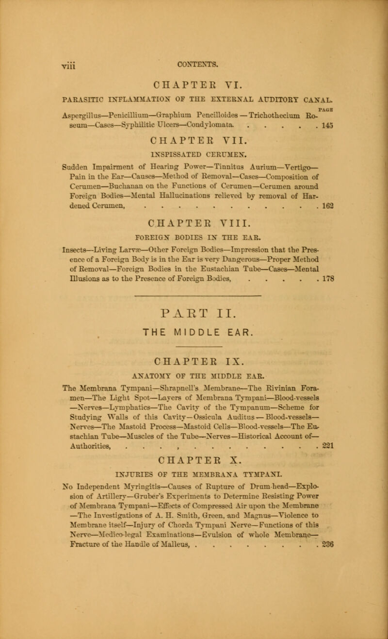 OHAPTBB VI. FARASITIO INFLAMMATION OF THE EXTERNAL AUDITORY CANAL. PAGB Aspergillus—Penicillium—Graphium Pencilloides — Tricbotbecium Ro- seum—Cases—Syphilitic Ulcers—Condylomata. 14o CHAPTER VII. INSPISSATED CERUMEN. Sudden Impairment of Hearing Power—Tinnitus Aurium—Vertigo— Pain in the Ear—Causes—Method of Removal—Cases—Composition of Cerumen—Buchanan on the Fimctions of Cerumen—Cerumen around Foreign Bodice—Mental Hallucinations relieved by removal of Har- dened Cerumen, 160 CHAPTER VIII. FOREIGN BODIES IN THE EAR. Insects—Living km—Other Foreign Bodies—Impression that the Pres- ence of a Foreign Body is in the Ear is very Dangerous—Proper Method of Removal—Foreign Bodies in the Eustachian Tube—Cases—Mental Illusions as to the Presence of Foreign Bodies, ITS PAET II. THE MIDDLE EAR. CHAPTER IX. ANATOMY OF THE MIDDLE EAR. The Membrana Tympani—Shrapnell's Membrane—The Rivinian Fora- men—The Light Spot—Layers of Membrana Tympani—Blood-vessels —Nerves—Lymphatics—The Cavity of the Tympanum—Scheme for Studying Walls off this Cavity —Ossicula Auditus—Blood-vessels— Nerves—The Mastoid Process—Mastoid Cells—Blood-vessels—The Eu- stachian Tube—Muscles of the Tube?—Nerves—Historical Account of— Authorities, . . . , 881 CHAPTER X. INJURIES OF THE MEMBRANA TYMPANI. No Independent Myringitis—Causes of Rupture of Drumhead—Explo- sion of Artillery—Gruber's Experiments to Determine Resisting Power of Membrana Tympani—Effects of Compressed Air upon the Membrane —The Investigations of A. H. Smith. Green, and Magnus—Violence to Membrane itself—Injury of Chorda Tympani Nerve—Fimctions of this Nerve—Medico-legal Examinations—Evulsion of whole Membrane— Fracture of the Handle oi Malleus, 236