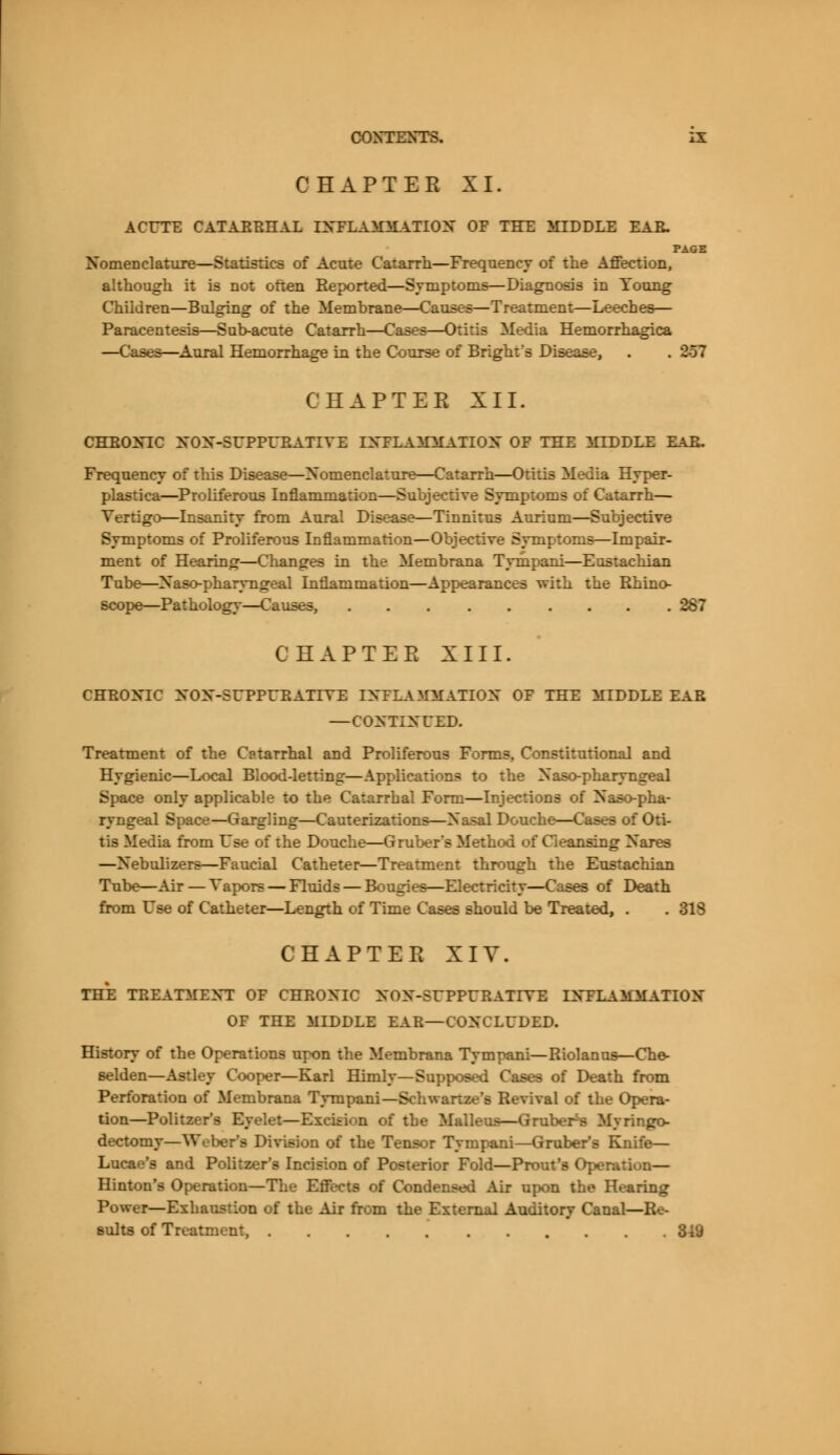 CHAPTER XI. ACUTE CATAERHAL TNTLAJOLATION OE THE MIDDLE EAR. PAGE Nomenclature—Statistics of Acute Catarrh—Frequency of the Affection, although it is not often Keported—Symptoms—Diagnosis in Young Children—Bulging of the Membrane—Causes—Treatment—Leeches— Paracentesis—Sub-acute Catarrh—Cases—Otitis Media Hemorrhagica —Cases—Aural Hemorrhage in the Course of Bright's Disease, . . 287 CHAPTER XII. CHRONIC NON-SUPPURATIYE DTFLAMAf ATIQy OF THE MUDDLE EAR. Frequency of this Disease—Nomenclature—Catarrh—Otitis Media Hyper- plasia—Proliferous Inflammation—Subjective Symptoms of Catarrh— Vertigo—Insanity from Aural Disease—Tinnitus Aurium—Subjective Symptoms of Proliferous Inflammation—Objective Symptoms—Impair- ment of Hearing—Changes in the Membrana Tympani—Eustachian Tube—Naso-pharyngeal Inflammation—Appearances with the Rhino- scope—Pathology—Causes, 287 CHAPTER XIII. CHRONIC NONSUPPURATIVE INFLAMMATION OF THE MIDDLE EAR — CONTINUED. Treatment of the Catarrhal and Proliferous Forms, Constitutional and Hygienic—Local Blood-letting—Applications to the Naso-pharyngeal Space only applicable to the Catarrhal Form—Injections of Naso-pha- ryngeal Space—Gargling—Cauterizations—Nasal Douche—Cases oi tis Media from Use of the Douche—Gruber*s Method of Cleansing Nares —Nebulizers—Faucial Catheter—Treatment through the Eustachian Tube—Air—Vapors — Fluids — Bougies—Electricity—Cases of Death from Use of Catheter—Length of Time Cases should be Treated, . . 31S CHAPTER XIV. THE TREATMENT OF CHRONIC NON-5UPPURATIYE INFLAMMATION OF THE MIDDLE BAB—CONCLUDED. History of the Operations upon the Membrana Tympani—Riolanus—Che- selden—Astley Cooper—Karl Himly—Supposed Cases of Death from Perforation of Membrana Tympani—Schwartze's Revival of the Opera- tion—Politzer's Eyelet—Excision of the Malleus—Gruber^s Myringo- dectomy—Weber's Division of the Tensor Tympani—Gruber's Knife— Lucae's and Politzer's Incision of Posterior Fold—Prout's Operation— Hinton's Operation—The Effects of Condensed Air upon the Hearing Power—Exhaustion of the Air from the External Auditory Canal—Re- sults of Treatment,