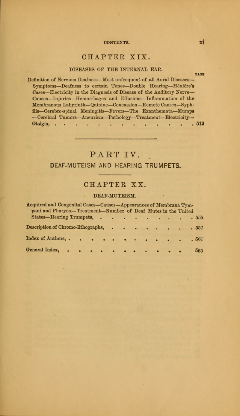 CHAPTER XIX. DISEASES OF THE INTERNAL EAR. PAGB Definition of Nervous Deafness—Most unfreqnent of all Aural Diseases— Symptoms—Deafness to certain Tones—Double Hearing—Meniere's Cases—Electricity in the Diagnosis of Disease of the Auditory Nerve— Causes—Injuries—Hemorrhages and Effusions—Inflammation of the Membranous Labyrinth—Quinine—Concussion—Remote Causes—Syph- ilis—Cerebro-spinal Meningitis—Fevers—The Exanthemata—Mumps —Cerebral Tumors—Aneurism—Pathology—Treatment—Electricity— Otalgia, 513 PART IV. DEAF-MUTEISM AND HEARING TRUMPETS. CHAPTEE XX. DEAF-MUTEISM. Acquired and Congenital Cases—Causes—Appearances of Membrana Tym- pani and Pharynx—Treatment—Number of Deaf Mutes in the United States—Hearing Trumpets, 555 Description of Chromo-lithographs, 557 Index of Authors, 561 General Index, ••• 565