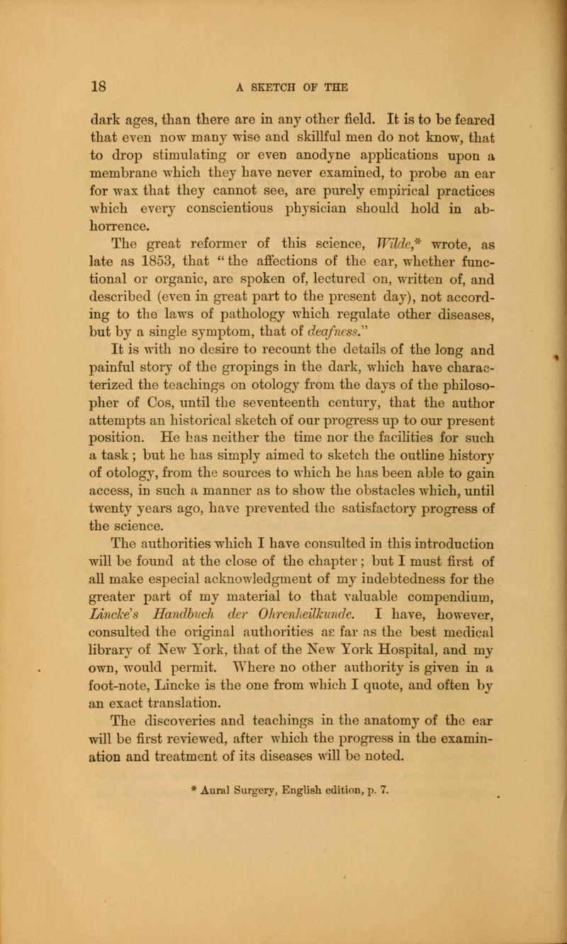 dark ages, than there are in any other field. It is to be feared that even now many wise and skillful men do not know, that to drop stimulating or even anodyne applications upon a membrane which they have never examined, to probe an ear for wax that they cannot see, are purely empirical practices which every conscientious physician should hold in ab- horrence. The great reformer of this science, Wilde* wrote, as late as 1853, that  the affections of the ear, whether func- tional or organic, are spoken of, lectured on, written of, and described (even in great part to the present day), not accord- ing to the laws of pathology which regulate other diseases, but by a single symptom, that of deafness.''' It is with no desire to recount the details of the long and painful story of the gropings in the dark, which have charac- terized the teachings on otology from the days of the philoso- pher of Cos, until the seventeenth century, that the author attempts an historical sketch of our progress up to our present position. He has neither the time nor the facilities for such a task; but he has simply aimed to sketch the outline history of otology, from the sources to which he has been able to gain access, in such a manner as to show the obstacles which, until twenty years ago, have prevented the satisfactory progress of the science. The authorities which I have consulted in this introduction will be found at the close of the chapter; but I must first of all make especial acknowledgment of my indebtedness for the greater part of my material to that valuable compendium, LineMs Handbuch der Ohrenlieilkunde. I have, however, consulted the original authorities as far as the best medical library of New York, that of the New York Hospital, and my own, would permit. Where no other authority is given in a foot-note, Lincke is the one from which I quote, and often by an exact translation. The discoveries and teachings in the anatomy of the ear will be first reviewed, after which the progress in the examin- ation and treatment of its diseases will be noted. * Aural Surgery, English edition, p. 7.