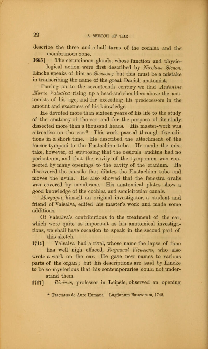 describe the three and a half turns of the cochlea and the membranous zone. 1665] The ceruminous glands, whose function and physio- logical action were first described by Nicolaus 8tenon. Lincke speaks of him as Stenson ; but this must be a mistake in transcribing the name of the great Danish anatomist. Passing on to the seventeenth century we find Antonine Marie Valsalva rising up a head-and-shoulders above the ana- tomists of his age, and far exceeding his predecessors in the amount and exactness of his knowledge. He devoted more than sixteen years of his life to the study of the anatomy of the ear, and for the purpose of its study dissected more than a thousand heads. His master-work was a treatise on the ear. This work passed through five edi- tions in a short time. He described the attachment of the tensor tympani to the Eustachian tube. He made the mis- take, however, of supposing that the ossicula auditus had no periosteum, and that the cavity of the tympanum was con- nected by many openings to the cavity of the cranium. He discovered the muscle that dilates the Eustachian tube and moves the uvula. He also showed that the fenestra ovalis was covered by membrane. His anatomical plates show a good knowledge of the cochlea and semicircular canals. Morgagni, himself an original investigator, a student and friend of Valsalva, edited his master's work and made some additions. Of Valsalva's contributions to the treatment of the ear, which were quite as important as his anatomical investiga- tions, we shall have occasion to speak in the second part of this sketch. 1714] Valsalva had a rival, whose name the lapse of time has well nigh effaced, Raymond Vieussens, who also wrote a work on the ear. He gave new names to various parts of the organ ; but his descriptions are said by Lincke to be so mysterious that his contemporaries could not under- stand them. 1717] Bivinus, professor in Leipsic, observed an opening * Tractatus de Aure Humana. Lugdunum Batavorum, 1742.