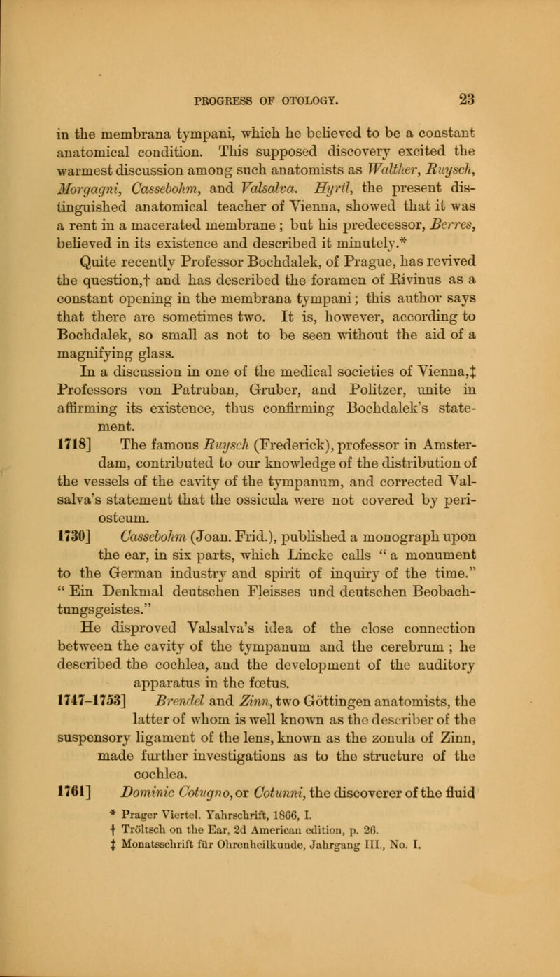 in the membrana tympani, which he believed to be a constant anatomical condition. This supposed discovery excited the warmest discussion among such anatomists as Walther, Buysch, Morgagni, Cassebohm, and Valsalva. Hyrtl, the present dis- tinguished anatomical teacher of Vienna, showed that it was a rent in a macerated membrane ; but his predecessor, Berres, believed in its existence and described it minutely.* Quite recently Professor Bochdalek, of Prague, has revived the question,t and has described the foramen of Eivinus as a constant opening in the membrana tympani; this author says that there are sometimes two. It is, however, according to Bochdalek, so small as not to be seen without the aid of a magnifying glass. In a discussion in one of the medical societies of Yienna,J Professors von Patruban, Gruber, and Politzer, unite in affirming its existence, thus confirming Bochdalek's state- ment. 1718] The famous Buysch (Frederick), professor in Amster- dam, contributed to our knowledge of the distribution of the vessels of the cavity of the tympanum, and corrected Val- salva's statement that the ossicula were not covered by peri- osteum. 1730] Cassebohm (Joan. Frid.), published a monograph upon the ear, in six parts, which Lincke calls  a monument to the German industry and spirit of inquiry of the time.  Ein Denkmal deutschen Fleisses und deutschen Beobach- tungsgeistes. He disproved Valsalva's idea of the close connection between the cavity of the tympanum and the cerebrum ; he described the cochlea, and the development of the auditory apparatus in the foetus. 1747-1753] Brendcl and Zinn, two Gottingen anatomists, the latter of whom is well known as the describe! of the suspensory ligament of the lens, known as the zonula of Zinn, made further investigations as to the structure of the cochlea. 1761] Dominic Cotugno, or Cotunni, the discoverer of the fluid * Prager Viertel. Yahrschrift, 18G6, I. f Troltsch on the Ear, 2d American edition, p. 26. $ Monatsschrift fur Ohrenhcilkuude, Jakrgang III., No. I.