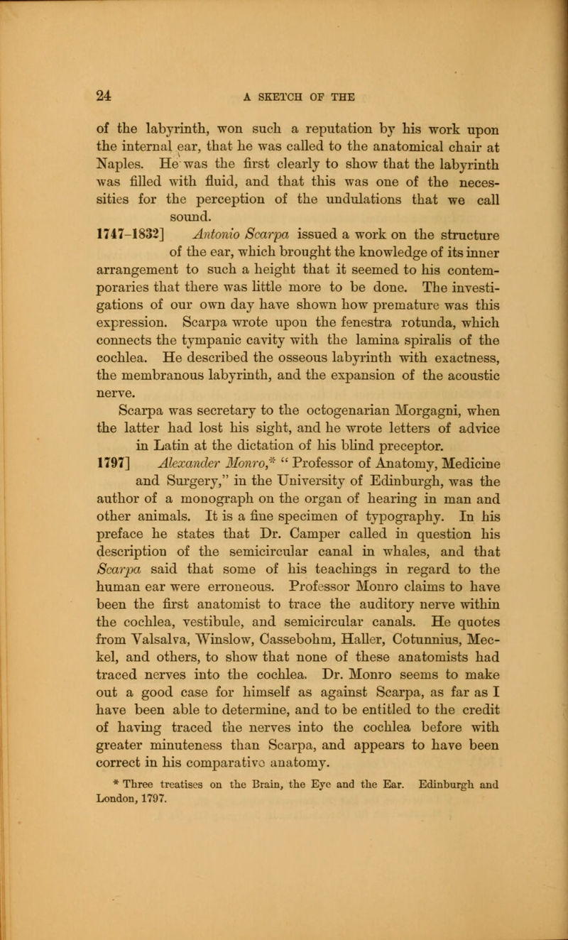 of the labyrinth, won such a reputation by his work upon the internal ear, that he was called to the anatomical chair at Naples. He was the first clearly to show that the labyrinth was filled with fluid, and that this was one of the neces- sities for the perception of the undulations that we call sound. 1747-1832] Antonio Scarpa issued a work on the structure of the ear, which brought the knowledge of its inner arrangement to such a height that it seemed to his contem- poraries that there was little more to be done. The investi- gations of our own day have shown how premature was this expression. Scarpa wrote upon the fenestra rotunda, which connects the tympanic cavity with the lamina spiralis of the cochlea. He described the osseous labyrinth with exactness, the membranous labyrinth, and the expansion of the acoustic nerve. Scarpa was secretary to the octogenarian Morgagni, when the latter had lost his sight, and he wrote letters of advice in Latin at the dictation of his blind preceptor. 1797] Alexander Monro,*  Professor of Anatomy, Medicine and Surgery, in the University of Edinburgh, was the author of a monograph on the organ of hearing in man and other animals. It is a fine sj)ecimen of typography. In his preface he states that Dr. Camper called in question his description of the semicircular canal in whales, and that Scarpa said that some of his teachings in regard to the human ear were erroneous. Professor Monro claims to have been the first anatomist to trace the auditory nerve within the cochlea, vestibule, and semicircular canals. He quotes from Valsalva, Winslow, Cassebohm, Haller, Cotunnius, Mec- kel, and others, to show that none of these anatomists had traced nerves into the cochlea. Dr. Monro seems to make out a good case for himself as against Scarpa, as far as I have been able to determine, and to be entitled to the credit of having traced the nerves into the cochlea before with greater minuteness than Scarpa, and appears to have been correct in his comparative anatomy. * Three treatises on the Brain, the Eye and the Ear. Edinburgh and London, 1797.