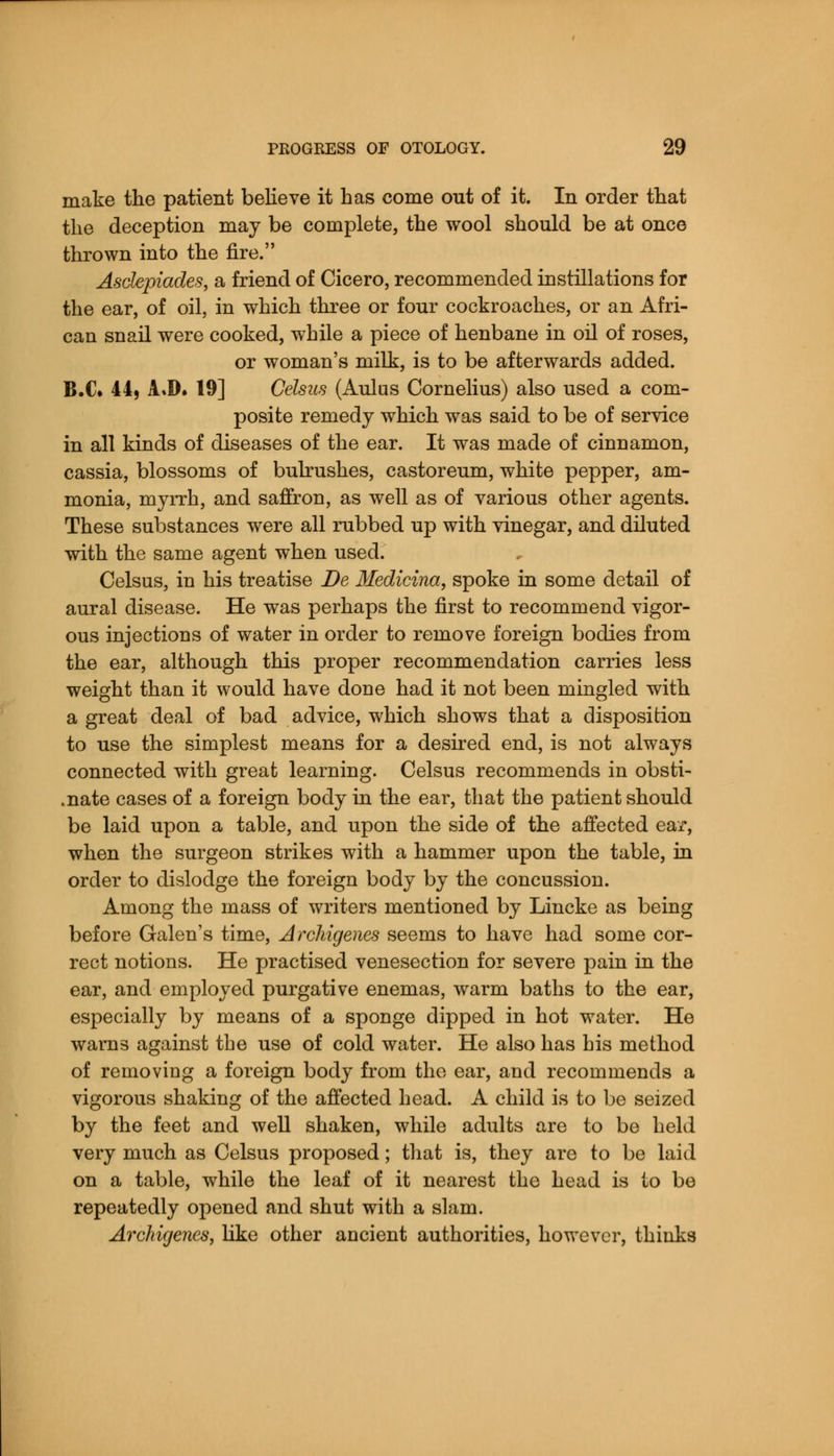 make the patient believe it has come out of it. In order that the deception may be complete, the wool should be at once thrown into the fire. Asclepiades, sl friend of Cicero, recommended instillations for the ear, of oil, in which three or four cockroaches, or an Afri- can snail were cooked, while a piece of henbane in oil of roses, or woman's milk, is to be afterwards added. B.C. 44, A»D. 19] Celsus (Aulus Cornelius) also used a com- posite remedy which was said to be of service in all kinds of diseases of the ear. It was made of cinnamon, cassia, blossoms of bulrushes, castoreum, white pepper, am- monia, myrrh, and saffron, as well as of various other agents. These substances were all rubbed up with vinegar, and diluted with the same agent when used. Celsus, in his treatise De Medicina, spoke in some detail of aural disease. He was perhaps the first to recommend vigor- ous injections of water in order to remove foreign bodies from the ear, although this proper recommendation carries less weight than it would have done had it not been mingled with a great deal of bad advice, which shows that a disposition to use the simplest means for a desired end, is not always connected with great learning. Celsus recommends in obsti- .nate cases of a foreign body in the ear, that the patient should be laid upon a table, and upon the side of the affected ear, when the surgeon strikes with a hammer upon the table, in order to dislodge the foreign body by the concussion. Among the mass of writers mentioned by Lincke as being before Galen's time, Jrchigenes seems to have had some cor- rect notions. He practised venesection for severe pain in the ear, and employed purgative enemas, warm baths to the ear, especially by means of a sponge dipped in hot water. He warns against the use of cold water. He also has his method of reinoviug a foreign body from the ear, and recommends a vigorous shaking of the affected head. A child is to be seized by the feet and well shaken, while adults are to be held very much as Celsus proposed; that is, they are to be laid on a table, while the leaf of it nearest the head is to be repeatedly opened and shut with a slam. Archigenes, like other ancient authorities, however, thinks