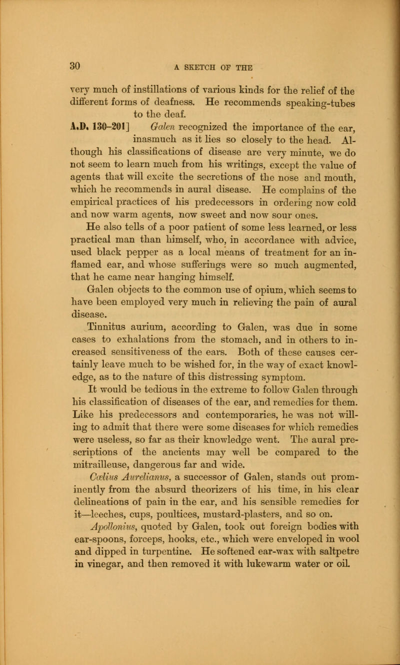 very much of instillations of various kinds for the relief of the different forms of deafness. He recommends speaking-tubes to the deaf. A.D. 130-201] Galen recognized the importance of the ear, inasmuch as it lies so closely to the head. Al- though his classifications of disease are very minute, we do not seem to learn much from his writings, except the value of agents that will excite the secretions of the nose and mouth, which he recommends in aural disease. He complains of the empirical practices of his predecessors in ordering now cold and now warm agents, now sweet and now sour ones. He also tells of a poor patient of some less learned, or less practical man than himself, who, in accordance with advice, used black pepper as a local means of treatment for an in- flamed ear, and whose sufferings were so much augmented, that he came near hanging himself. Galen objects to the common use of opium, which seems to have been employed very much in relieving the pain of aural disease. Tinnitus aurium, according to Galen, was due in some cases to exhalations from the stomach, and in others to in- creased sensitiveness of the ears. Both of these causes cer- tainly leave much to be wished for, in the way of exact knowl- edge, as to the nature of this distressing symptom. It would be tedious in the extreme to follow Galen through his classification of diseases of the ear, and remedies for them. Like his predecessors and contemporaries, he was not will- ing to admit that there were some diseases for which remedies were useless, so far as their knowledge went. The aural pre- scriptions of the ancients may well be compared to the mitrailleuse, dangerous far and wide. Cielius Aurelianus, a successor of Galen, stands out prom- inently from the absurd theorizers of his time, in his clear delineations of pain in the ear, and his sensible remedies for it—leeches, cups, poultices, mustard-plasters, and so on. Apollonius, quoted by Galen, took out foreign bodies with ear-spoons, forceps, hooks, etc., which were enveloped in wool and dipped in turpentine. He softened ear-wax with saltpetre in vinegar, and then removed it with lukewarm water or oiL