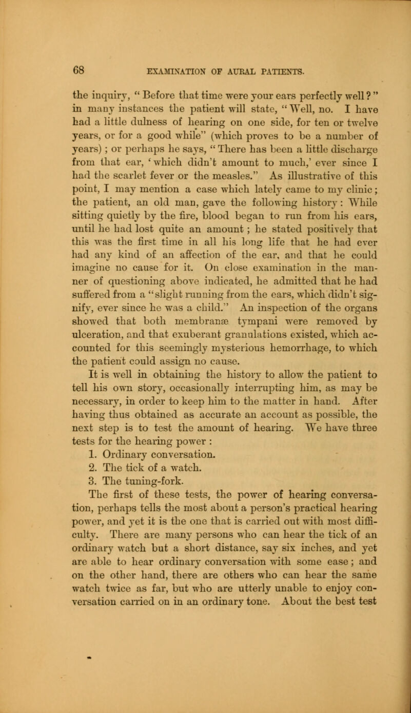 the inquiry,  Before that time were your ears perfectly well?  in many instances the patient will state,  Well, no. I have had a little dulness of hearing on one side, for ten or twelve years, or for a good while (which proves to be a number of years) ; or perhaps he says,  There has been a little discharge from that ear, 'which didn't amount to much,' ever since I had the scarlet fever or the measles. As illustrative of this point, I may mention a case which lately came to my clinic; the patient, an old man, gave the following history: While sitting quietly by the fire, blood began to run from his ears, until he had lost quite an amount ; he stated positively that this was the first time in all his long life that he had ever had any kind of an affection of the ear, and that he could imagine no cause for it. On close examination in the man- ner of questioning above indicated, he admitted that he had suffered from a slight running from the ears, which didn't sig- nify, ever since he was a child.' An inspection of the organs showed that both membranse tympani were removed by ulceration, and that exuberant granulations existed, which ac- counted for this seemingly mysterious hemorrhage, to which the patient could assign no cause. It is well in obtaining the history to allow the patient to tell his own story, occasionally interrupting him, as may be necessary, in order to keep him to the matter in hand. After having thus obtained as accurate an account as possible, the next step is to test the amount of hearing. TAre have three tests for the hearing power : 1. Ordinary conversation. 2. The tick of a watch. 3. The tuning-fork. The first of these tests, the power of hearing conversa- tion, perhaps tells the most about a person's practical hearing power, and yet it is the one that is carried out with most diffi- culty. There are many persons who can hear the tick of an ordinary watch but a short distance, say six inches, and yet are able to hear ordinary conversation with some ease; and on the other hand, there are others who can hear the same watch twice as far, but who are utterly unable to enjoy con- versation earned on in an ordinary tone. About the best test