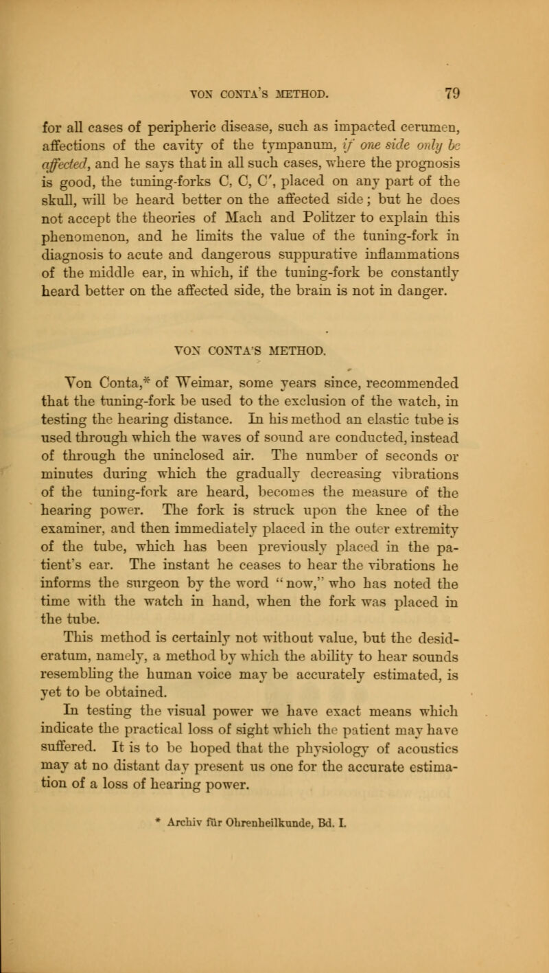 for all cases of peripheric disease, such as impacted cerumen, affections of the cavity of the tympanum, if one side only be affected, and he says that in all such cases, where the prognosis is good, the tuning-forks C, C, C, placed on any part of the skull, will be heard better on the affected side; but he does not accept the theories of Mach and Politzer to explain this phenomenon, and he limits the value of the tuning-fork in diagnosis to acute and dangerous suppurative inflammations of the middle ear, in which, if the tuning-fork be constantly heard better on the affected side, the brain is not in danger. VOX CONTA'S METHOD. Ton Conta,* of Weimar, some years since, recommended that the tuning-fork be used to the exclusion of the watch, in testing the hearing distance. In his method an elastic tube is used through which the waves of sound are conducted, instead of through the uninclosed air. The number of seconds or minutes during which the gradually decreasing vibrations of the tuning-fork are heard, becomes the measure of the hearing power. The fork is struck upon the knee of the examiner, and then immediately placed in the outer extremity of the tube, which has been previously placed in the pa- tient's ear. The instant he ceases to hear the vibrations he informs the surgeon by the word now,'' who has noted the time with the watch in hand, when the fork was placed in the tube. This method is certainly not without value, but the desid- eratum, namely, a method by which the ability to hear sounds resembling the human voice may be accurately estimated, i* yet to be obtained. In testing the visual power we have exact means which indicate the practical loss of sight which the patient may have suffered. It is to be hoped that the physiology of acoustics may at no distant day present us one for the accurate estima- tion of a loss of hearing power.