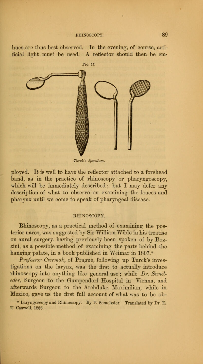 hues are thus best observed. In the evening, of course, arti- ficial light must be used. A reflector should then be em« Fig. 17. I m IS Q Turcks Speculum. ployed. It is well to have the reflector attached to a forehead band, as in the practice of rhinoscopy or pharyngoscopy, which will be immediately described; but I may defer any description of what to observe on examining the fauces and pharynx until we come to speak of pharyngeal disease. RHINOSCOPY. Ehinoscopy, as a practical method of examining the pos- terior nares, was suggested by Sir William Wilde in his treatise on aural surgery, having previously been spoken of by Boz- zini, as a possible method of examining the parts behind the hanging palate, in a book published in Weimar in 1807.* Professor Czermak, of Prague, following up Turck's inves- tigations on the larynx, was the first to actually introduce rhinoscopy into anything like general use; while Dr. Semel- eder, Surgeon to the Gumpendorf Hospital in Vienna, and afterwards Surgeon to the Archduke Maximilian, while in Mexico, gave us the first full account of what was to be ob- * Laryngoscopy and Rhinoscopy. By F. Semeleder. Translated by Dr. E. T. Caswell, 1866.