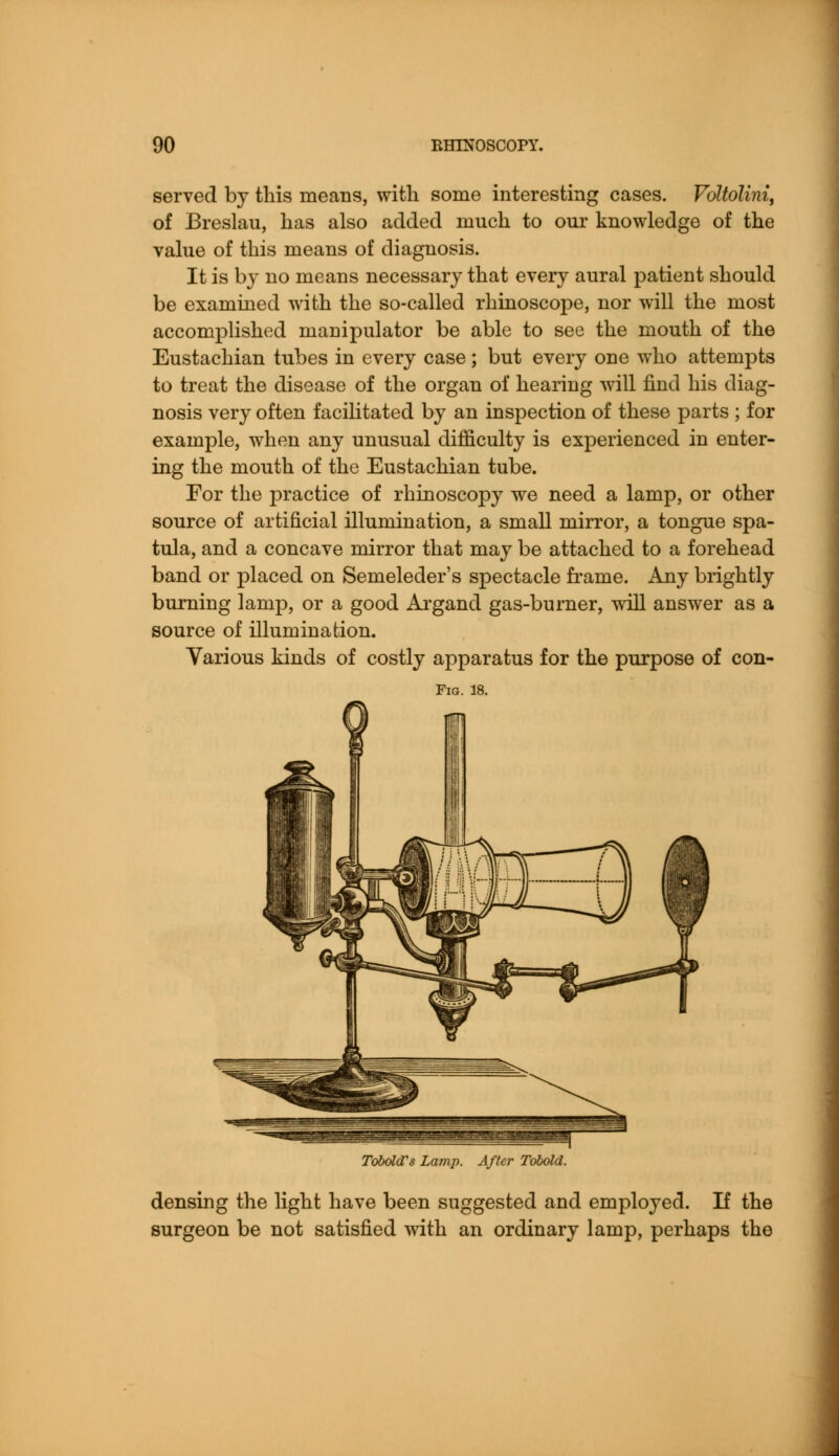 served by this means, with some interesting cases. Voltolini, of Breslau, has also added much to our knowledge of the value of this means of diagnosis. It is by no means necessary that every aural patient should be examined with the so-called rhinoscope, nor will the most accomplished manipulator be able to see the mouth of the Eustachian tubes in every case; but every one who attempts to treat the disease of the organ of hearing will find his diag- nosis very often facilitated by an inspection of these parts ; for example, when any unusual difficulty is experienced in enter- ing the mouth of the Eustachian tube. For the practice of rhinoscopy we need a lamp, or other source of artificial illumination, a small mirror, a tongue spa- tula, and a concave mirror that may be attached to a forehead band or placed on Semeleder's spectacle frame. Any brightly burning lamp, or a good Argand gas-burner, will answer as a source of illumination. Various kinds of costly apparatus for the purpose of con- Fig. 18. Tobold's Lamp. After Tobold. densing the light have been suggested and employed. If the surgeon be not satisfied with an ordinary lamp, perhaps the