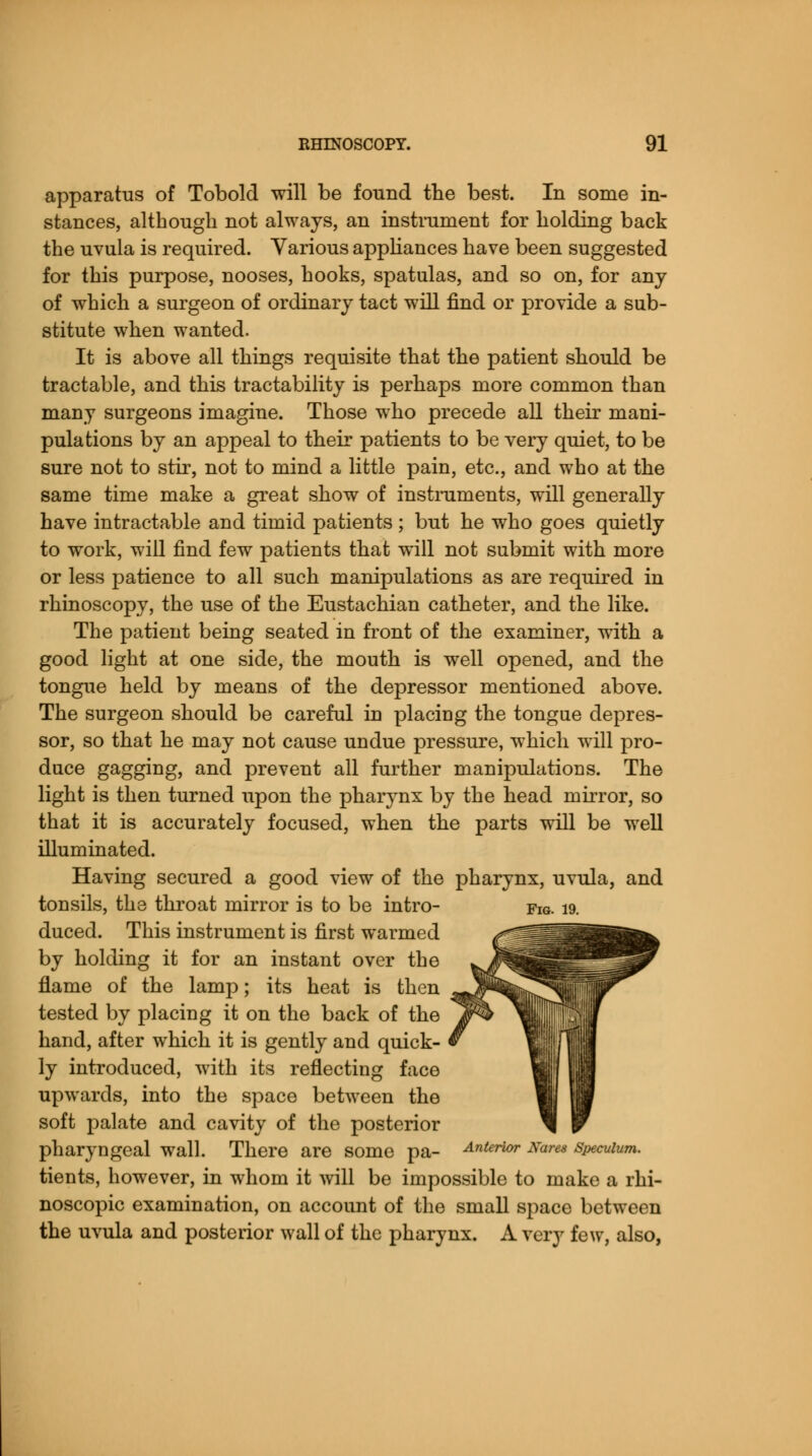 apparatus of Tobold will be found the best. In some in- stances, although not always, an instrument for holding back the uvula is required. Various appliances have been suggested for this purpose, nooses, hooks, spatulas, and so on, for any of which a surgeon of ordinary tact will find or provide a sub- stitute when wanted. It is above all things requisite that the patient should be tractable, and this tractability is perhaps more common than many surgeons imagine. Those who precede all their mani- pulations by an appeal to their patients to be very quiet, to be sure not to stir, not to mind a little pain, etc., and who at the same time make a great show of instruments, will generally have intractable and timid patients ; but he who goes quietly to work, will find few patients that will not submit with more or less patience to all such manipulations as are required in rhinoscopy, the use of the Eustachian catheter, and the like. The patient being seated iu front of the examiner, with a good light at one side, the mouth is well opened, and the tongue held by means of the depressor mentioned above. The surgeon should be careful in placing the tongue depres- sor, so that he may not cause undue pressure, which will pro- dace gagging, and prevent all further manipulations. The light is then turned upon the pharynx by the head mirror, so that it is accurately focused, when the parts will be well illuminated. Having secured a good view of the pharynx, uvula, and tonsils, the throat mirror is to be intro- duced. This instrument is first warmed by holding it for an instant over the flame of the lamp; its heat is then tested by placing it on the back of the hand, after which it is gently and quick- ly introduced, with its reflecting face upwards, into the space between the soft palate and cavity of the posterior pharyngeal wall. There are some pa- Anterior Nares speculum. tients, however, in whom it will be impossible to make a rhi- noscopic examination, on account of the small space between the uvula and posterior wall of the pharynx. A very few, also,