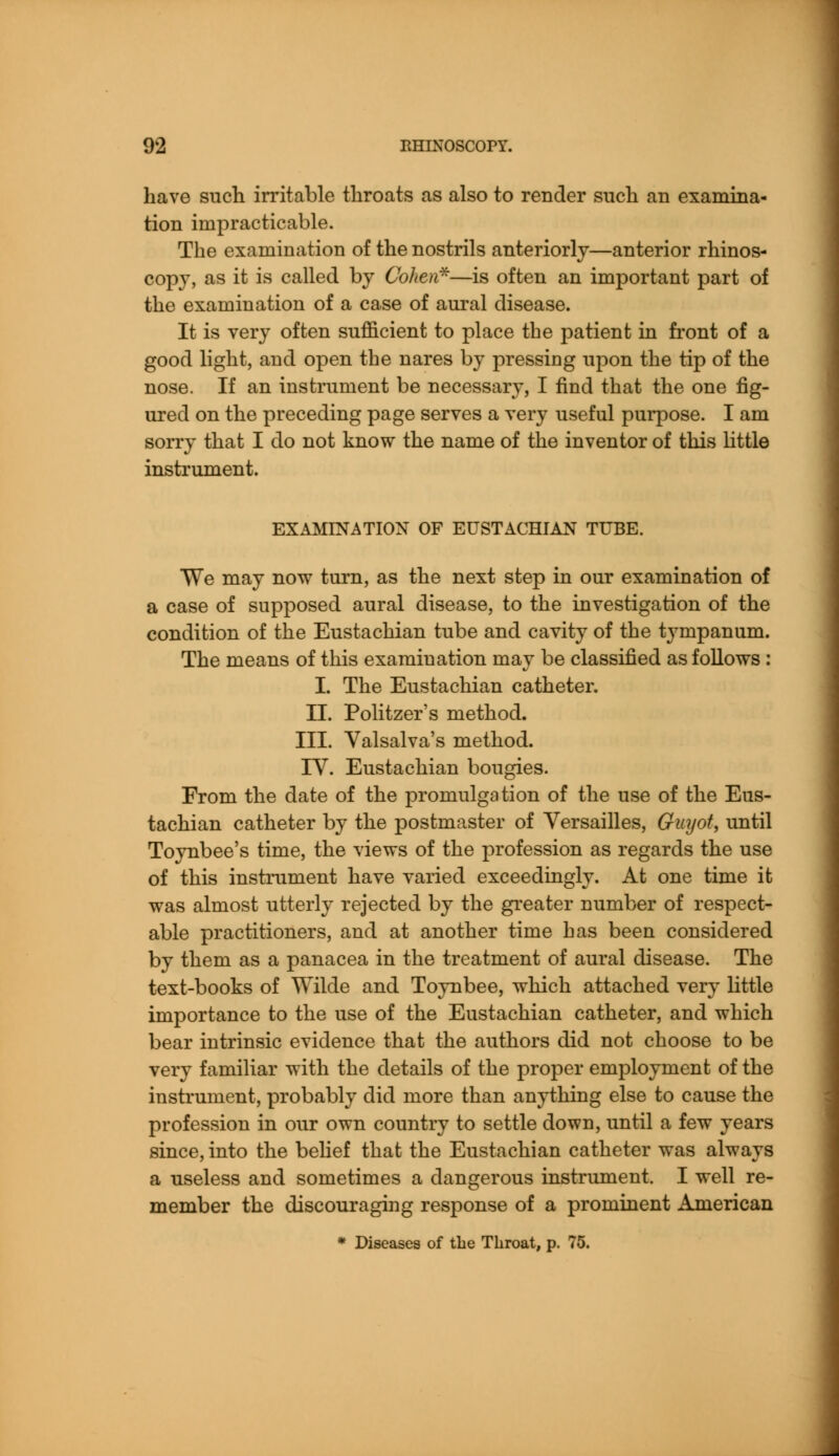 have such irritable throats as also to render such an examina- tion impracticable. The examination of the nostrils anteriorly—anterior rhinos- copy, as it is called by Cohen*—is often an important part of the examination of a case of aural disease. It is very often sufficient to place the patient in front of a good light, and open the nares by pressing upon the tip of the nose. If an instrument be necessary, I find that the one fig- ured on the preceding page serves a very useful purpose. I am sorry that I do not know the name of the inventor of this little instrument. EXAMINATION OF EUSTACHIAN TUBE. We may now turn, as the next step in our examination of a case of supposed aural disease, to the investigation of the condition of the Eustachian tube and cavity of the tympanum. The means of this examination may be classified as follows : I. The Eustachian catheter. II. Politzer's method. III. Valsalva's method. IV. Eustachian bougies. From the date of the promulgation of the use of the Eus- tachian catheter by the postmaster of Versailles, Guyot, until Toynbee's time, the views of the profession as regards the use of this instrument have varied exceedingly. At one time it was almost utterly rejected by the greater number of respect- able practitioners, and at another time has been considered by them as a panacea in the treatment of aural disease. The text-books of Wilde and Toynbee, which attached very little importance to the use of the Eustachian catheter, and which bear intrinsic evidence that the authors did not choose to be very familiar with the details of the proper employment of the instrument, probably did more than anything else to cause the profession in our own country to settle down, until a few years since, into the belief that the Eustachian catheter was always a useless and sometimes a dangerous instrument. I well re- member the discouraging response of a prominent American * Diseases of the Throat, p. 75.