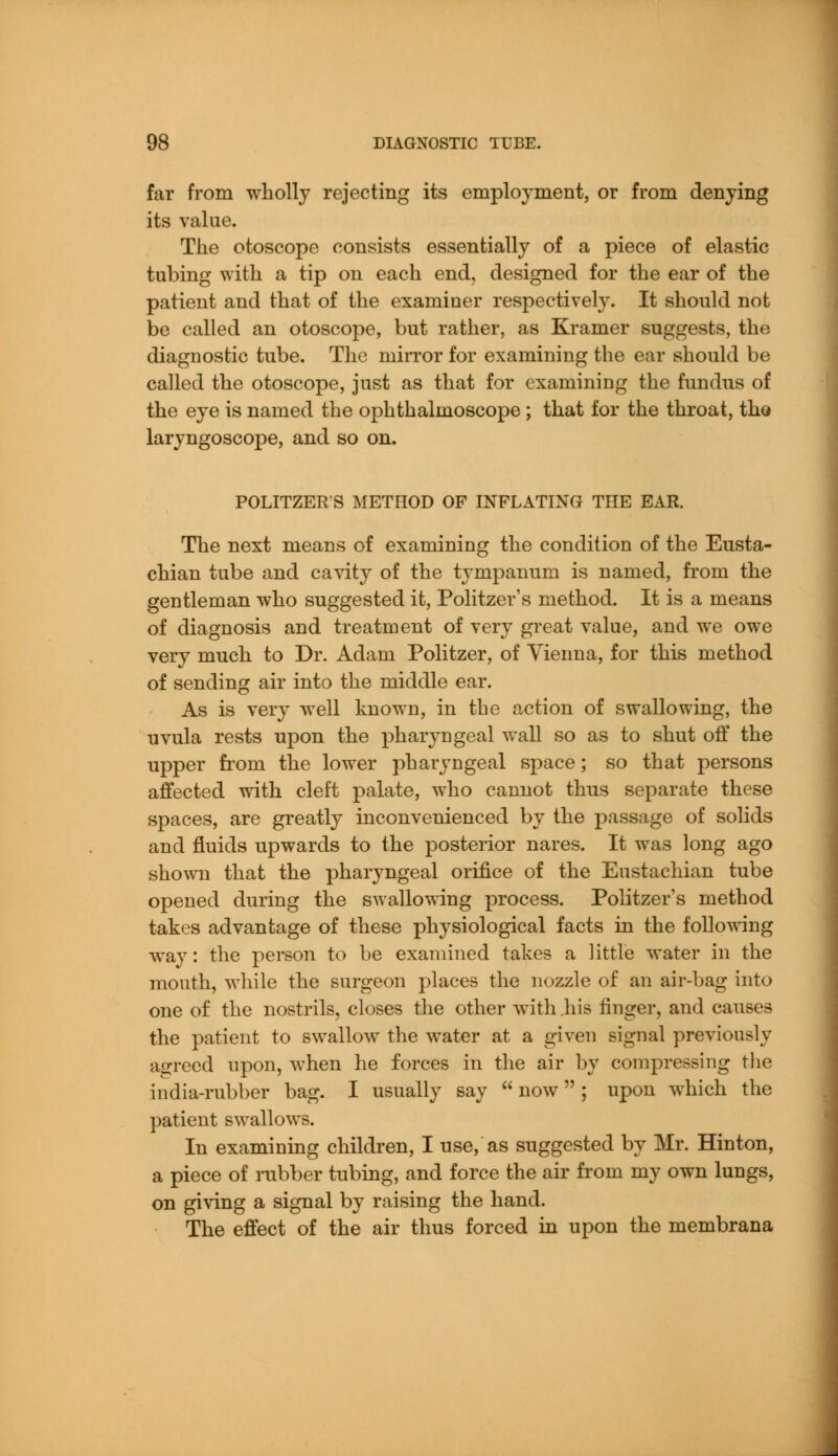 far from wholly rejecting its employment, or from denying its value. The otoscope consists essentially of a piece of elastic tubing with a tip on each end, designed for the ear of the patient and that of the examiner respectively. It should not be called an otoscope, but rather, as Kramer suggests, the diagnostic tube. The mirror for examining the ear should be called the otoscope, just as that for examining the fundus of the eye is named the ophthalmoscope ; that for the throat, the laryngoscope, and so on. POLITZERS METHOD OF INFLATING THE EAR. The next means of examining the condition of the Eusta- chian tube and cavity of the tympanum is named, from the gentleman who suggested it, Politzer's method. It is a means of diagnosis and treatment of very great value, and we owe very much to Dr. Adam Politzer, of Vienna, for this method of sending air into the middle ear. As is very well known, in the action of swallowing, the uvula rests upon the pharyngeal wall so as to shut off the upper from the lower pharyngeal space; so that persons affected with cleft palate, who cannot thus separate these spaces, are greatly inconvenienced by the passage of solids and fluids upwards to the posterior nares. It was long ago shown that the pharyngeal orifice of the Eustachian tube opened during the swallowing process. Politzer's method takes advantage of these physiological facts in the following way: the person to be examined takes a little water in the mouth, while the surgeon places the nozzle of an air-bag into one of the nostrils, closes the other with .his finger, and causes the patient to swallow the water at a given signal previously agreed upon, when he forces in the air by compressing the india-rubber bag. I usually say  now; upon which the patient swallows. In examining children, I use, as suggested by Mr. Hinton, a piece of rubber tubing, and force the air from my own lungs, on giving a signal by raising the hand. The effect of the air thus forced in upon the membrana