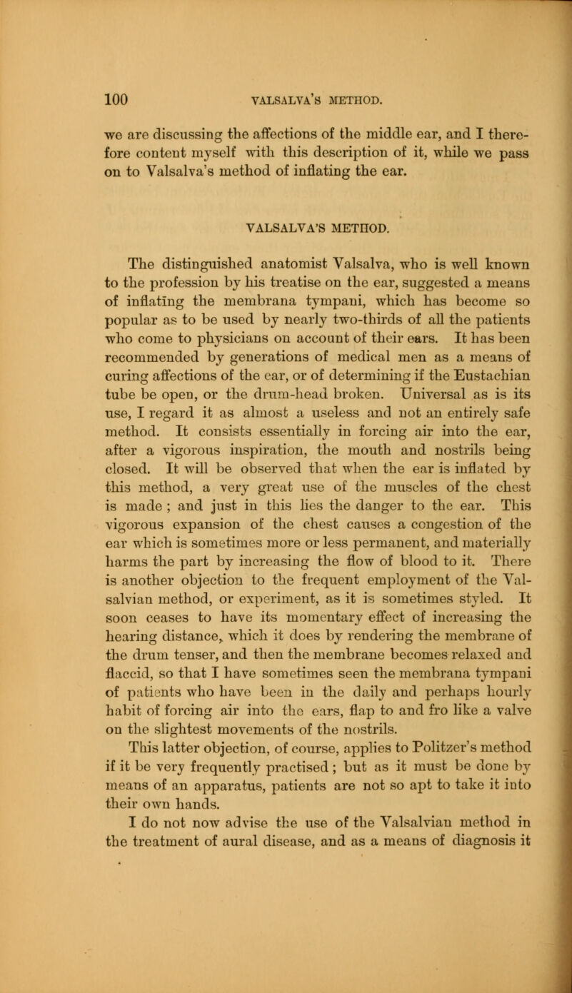 we are discussing the affections of the middle ear, and I there- fore content myself with this description of it, while we pass on to Valsalva's method of inflating the ear. VALSALVA'S METHOD. The distinguished anatomist Valsalva, who is well known to the profession by his treatise on the ear, suggested a means of inflating the membrana tympaui, which has become so popular as to be used by nearly two-thirds of all the patients who come to physicians on account of their ears. It has been recommended by generations of medical men as a means of curing affections of the ear, or of determining if the Eustachian tube be open, or the drum-head broken. Universal as is its use, I regard it as almost a useless and not an entirely safe method. It consists essentially in forcing air into the ear, after a vigorous inspiration, the mouth and nostrils being closed. It will be observed that when the ear is inflated by this method, a very great use of the muscles of the chest is made ; and just in this lies the danger to the ear. This vigorous expansion of the chest causes a congestion of the ear which is sometimes more or less permanent, and materially harms the part by increasing the flow of blood to it. There is another objection to the frequent employment of the Val- salvian method, or experiment, as it is sometimes styled. It soon ceases to have its momentary effect of increasing the hearing distance, which it does by rendering the membrane of the drum tenser, and then the membrane becomes relaxed and flaccid, so that I have sometimes seen the membrana tympaui of patients who have been in the daily and perhaps hourly habit of forcing air into the ears, flap to and fro like a valve on the slightest movements of the nostrils. This latter objection, of course, applies to Politzer's method if it be very frequently practised; but as it must be done by means of an apparatus, patients are not so apt to take it into their own hands. I do not now advise the use of the Valsalviau method in the treatment of aural disease, and as a means of diagnosis it