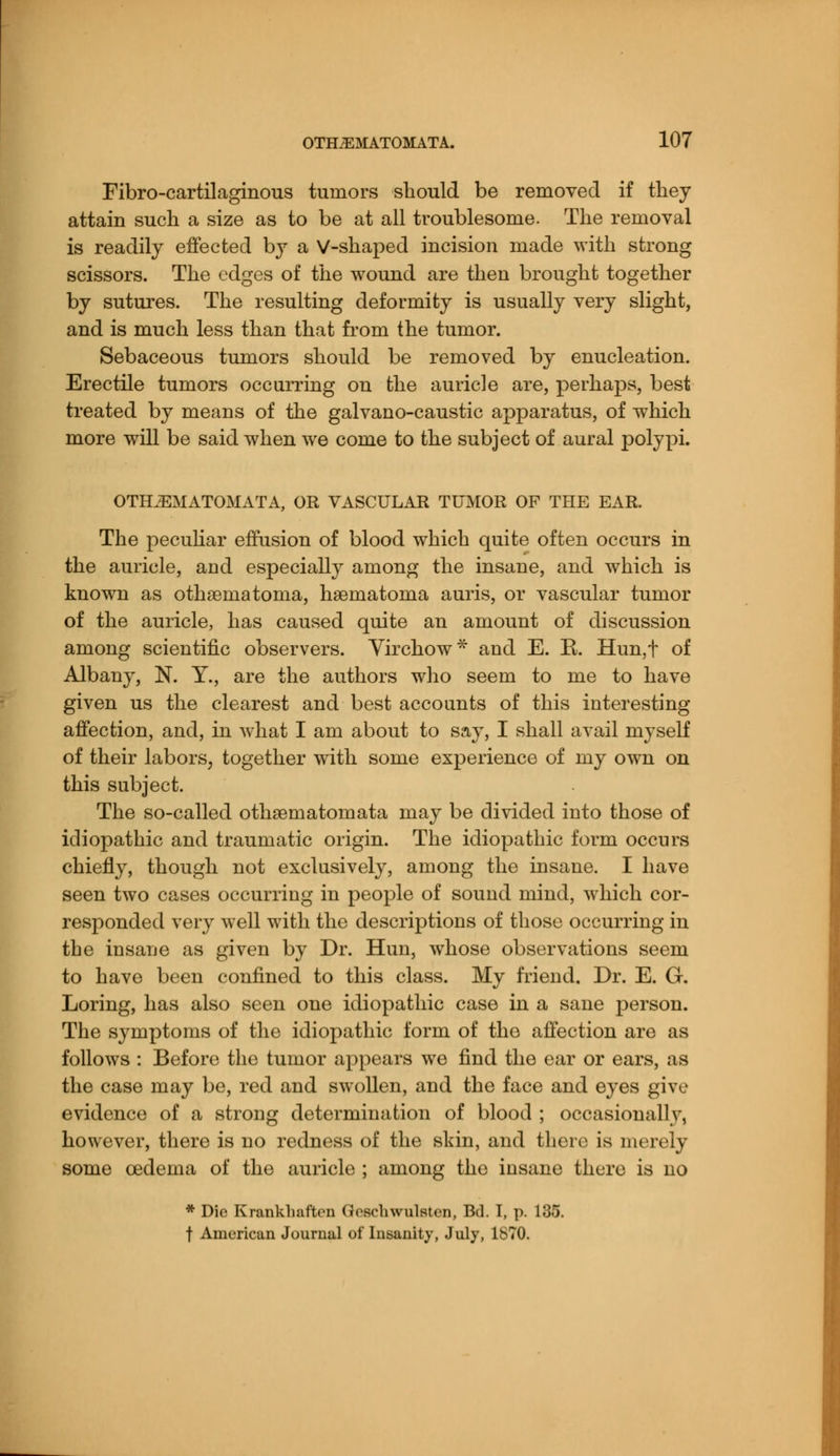 Fibro-cartilaginous tumors should be removed if they attain such a size as to be at all troublesome. The removal is readily effected by a V-shaped incision made with strong scissors. The edges of the wound are then brought together by sutures. The resulting deformity is usually very slight, and is much less than that from the tumor. Sebaceous tumors should be removed by enucleation. Erectile tumors occurring on the auricle are, perhaps, best treated by means of the galvano-caustic apparatus, of which more will be said when we come to the subject of aural polypi. OTHiEMATOMATA, OR VASCULAR TUMOR OF THE EAR. The peculiar effusion of blood which quite often occurs in the auricle, and especially among the insane, and which is known as othematoma, haeniatonia auris, or vascular tumor of the auricle, has caused quite an amount of discussion among scientific observers. Virchow* and E. K. Hun,t of Albany, N. Y., are the authors who seem to me to have given us the clearest and best accounts of this interesting affection, and, in what I am about to say, I shall avail myself of their labors, together with some experience of my own on this subject. The so-called othsematomata may be divided into those of idiopathic and traumatic origin. The idiopathic form occurs chiefly, though not exclusively, among the insane. I have seen two cases occurring in people of sound mind, which cor- responded very well with the descriptions of those occurring in the insane as given by Dr. Hun, whose observations seem to have been confined to this class. My friend. Dr. E. G. Loring, has also seen one idiopathic case in a sane person. The symptoms of the idiopathic form of the affection are as follows : Before the tumor appears we find the ear or ears, as the case may be, red and swollen, and the face and eyes give evidence of a strong determination of blood ; occasionally, however, there is no redness of the skin, and there is merely some oedema of the auricle ; among the insane there is no * Die Krankliaf'trn (JcschwulBten, Bd. I, p. 135. t American Journal of Insanity, July, 1870.