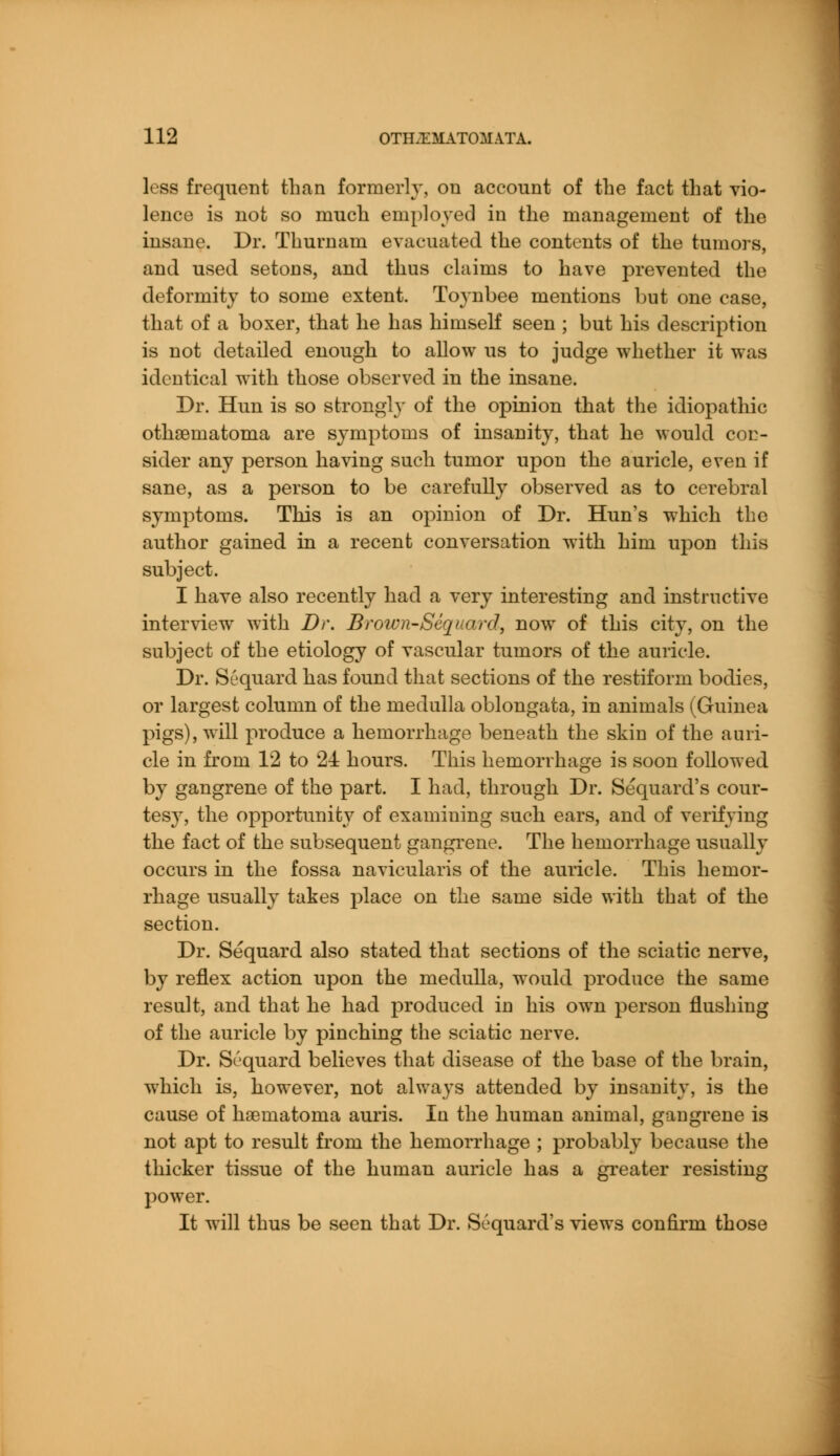 less frequent than formerly, on account of the fact that vio- lence is not so much employed in the management of the insane. Dr. Thurnam evacuated the contents of the tumors, and used setons, and thus claims to have prevented the deformity to some extent. Toynbee mentions but one case, that of a boxer, that he has himself seen ; but his description is not detailed enough to allow us to judge whether it was identical with those observed in the insane. Dr. Hun is so strongly of the opinion that the idiopathic othsernatoma are symptoms of insanity, that he would con- sider any person having such tumor upon the auricle, even if sane, as a person to be carefully observed as to cerebral symptoms. This is an opinion of Dr. Hun's which the author gained in a recent conversation with him upon this subject. I have also recently had a very interesting and instructive interview with Dr. Brown-Sequard, now of this city, on the subject of the etiology of vascular tumors of the auricle. Dr. Sequard has found that sections of the restiform bodies, or largest column of the medulla oblongata, in animals (Guinea pigs), will produce a hemorrhage beneath the skin of the auri- cle in from 12 to 21 hours. This hemorrhage is soon followed by gangrene of the part. I had, through Dr. Sequard's cour- tesy, the opportunity of examining such ears, and of verifying the fact of the subsequent gangrene. The hemorrhage usually occurs in the fossa naviculars of the auricle. This hemor- rhage usually takes place on the same side with that of the section. Dr. Sequard also stated that sections of the sciatic nerve, by reflex action upon the medulla, would produce the same result, and that he had produced in his own person flushing of the auricle by pinching the sciatic nerve. Dr. Sequard believes that disease of the base of the brain, which is, however, not always attended by insanity, is the cause of hseruatorua auris. In the human animal, gangrene is not apt to result from the hemorrhage ; probably because the thicker tissue of the human auricle has a greater resisting power. It will thus be seen that Dr. Sequard's views confirm those