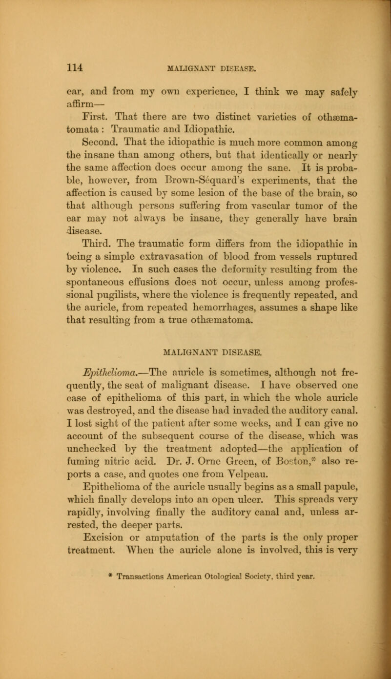 ear, and from my own experience, I think we may safely affirm— First. That there are two distinct varieties of othsema- tomata : Traumatic and Idiopathic. Second. That the idiopathic is much more common among the insane than among others, but that identically or nearly the same affection does occur among the sane. It is proba- ble, however, from Brown-S6quard's experiments, that the affection is caused by some lesion of the base of the brain, so that although persons suffering froni vascular tumor of the ear may not always be insane, they generally have brain disease. Third. The traumatic form differs from the idiopathic in being a simple extravasation of blood from vessels ruptured by violence. In such cases the deformity resulting from the spontaneous effusions does not occur, unless among profes- sional pugilists, where the violence is frequently repeated, and the auricle, from repeated hemorrhages, assumes a shape like that resulting from a true othematoma. MALIGNANT DISEASE. Epithelioma.—The auricle is sometimes, although not fre- quently, the seat of malignant disease. I have observed one case of epithelioma of this part, in which the whole auricle was destroyed, and the disease had invaded the auditory canal. I lost sight of the patient after some weeks, and I can give no account of the subsequent course of the disease, which was unchecked by the treatment adopted—the application of fuming nitric acid. Dr. J. Orne Green, of Boston, also re- ports a case, and quotes one from Yelpeau. Epithelioma of the auricle usually begins as a small papule, which finally develops into an open ulcer. This spreads very rapidly, involving finally the auditory canal and, unless ar- rested, the deeper parts. Excision or amputation of the parts is the only proper treatment. When the auricle alone is involved, this is very * Transactions American Otological Society, third year.