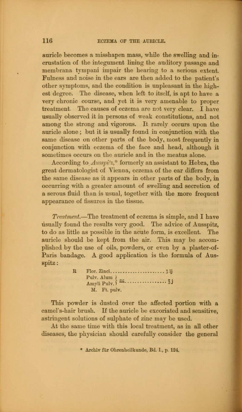 auricle becomes a misshapen mass, -while the swelling and in- crustation of the integument lining the auditory passage and membvana tyinpani impair the hearing to a serious extent. Fulness and noise in the ears are then added to the patient's other symptoms, and the condition is unpleasant in the high- est degree. The disease, when left to itself, is apt to have a very chronic course, and yet it is very amenable to proper treatment. The causes of eczema are not very clear. I have usually observed it in persons of weak constitutions, and not among the strong and vigorous. It rarely occurs upon the auricle alone ; but it is usually found in conjunction with the same disease on other parts of the body, most frequently in conjunction with eczema of the face and head, although it sometimes occurs on the auricle and in the meatus alone. According to Ausspitz* formerly an assistant to Hebra, the great dermatologist of Yienna, eczema of the ear differs from the same disease as it appears in other parts of the body, in occurring with a greater amount of swelling and secretion of a serous fluid than is usual, together with the more frequent appearance of fissures in the tissue. Treatment.—The treatment of eczema is simple, and I have usually found the results very good. The advice of Ausspitz, to do as little as possible in the acute form, is excellent. The auricle should be kept from the air. This may be accom- plished by the use of oils, powders, or even by a plaster-of- Paris bandage. A good application is the formula of Aus- spitz : R Flor. Zinci 3 ij Pulv. Alum Amvli Pulv. aa. IJ M. Ft. pulv. This powder is dusted over the affected portion with a camel's-hair brush. If the auricle be excoriated and sensitive, astringent solutions of sulphate of zinc may be used. At the same time with this local treatment, as in all other diseases, the physician should carefully consider the general * Arcliiv fur Ohrenheilkunde, Bd. I., p. 124,