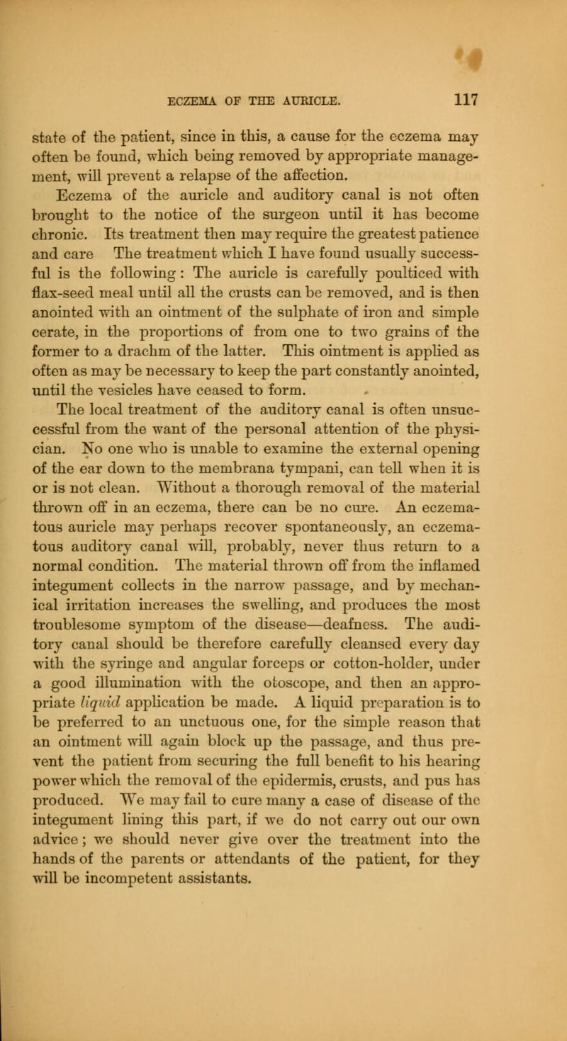 state of the patient, since in this, a cause for the eczema may often be found, which being removed by appropriate manage- ment, will prevent a relapse of the affection. Eczema of the auricle and auditory canal is not often brought to the notice of the surgeon until it has become chronic. Its treatment then may require the greatest patience and care The treatment which I have found usually success- ful is the following: The auricle is carefully poulticed with flax-seed meal until all the crusts can be removed, and is then anointed with an ointment of the sulphate of iron and simple cerate, in the proportions of from one to two grains of the former to a drachm of the latter. This ointment is applied as often as may be necessary to keep the part constantly anointed, until the vesicles have ceased to form. The local treatment of the auditory canal is often unsuc- cessful from the want of the personal attention of the physi- cian. No one who is unable to examine the external opening of the ear down to the membrana tympani, can tell when it is or is not clean. Without a thorough removal of the material thrown off in an eczema, there can be no cure. An eczema- tous auricle may perhaps recover spontaneously, an eczema- tous auditory canal will, probably, never thus return to a normal condition. The material thrown off from the inflamed integument collects in the narrow passage, and by mechan- ical irritation increases the swelling, and produces the most troublesome symptom of the disease—deafness. The audi- tory canal should be therefore carefully cleansed every day with the syringe and angular forceps or cotton-holder, under a good illumination with the otoscope, and then an appro- priate liquid application be made. A liquid preparation is to be preferred to an unctuous one, for the simple reason that an ointment will again block up the passage, and thus pre- vent the patient from securing the full benefit to his hearing power which the removal of the epidermis, crusts, and pus has produced. We may fail to cure many a case of disease of the integument lining this part, if we do not carry out our own advice; we should never give over the treatment into the hands of the parents or attendants of the patient, for they will be incompetent assistants.
