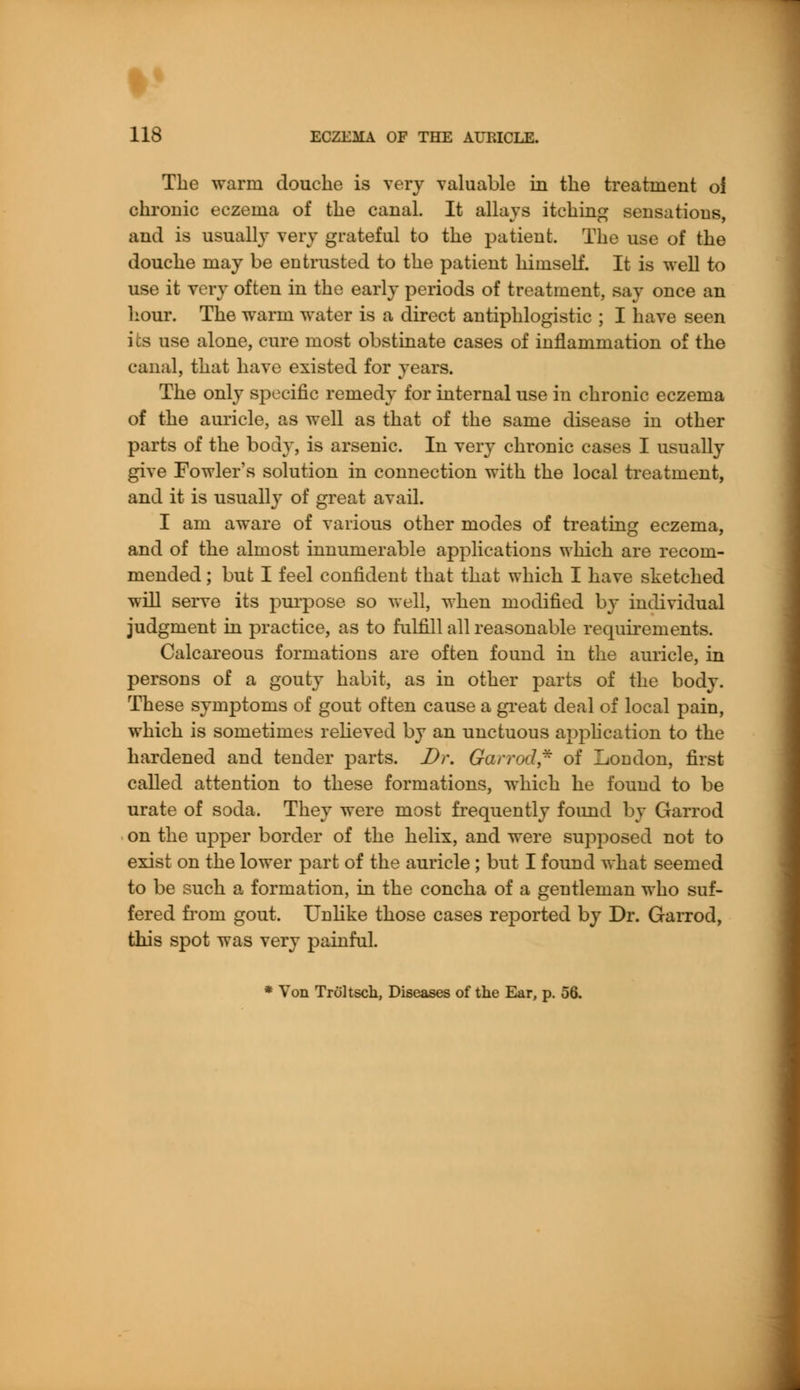 The warm douche is very valuable in the treatment of chronic eczema of the canal. It allays itching sensations, and is usually very grateful to the patient. The use of the douche may be entrusted to the patient himself. It is well to use it very often in the early periods of treatment, say once an hour. The warm water is a direct antiphlogistic ; I have seen its use alone, cure most obstinate cases of inflammation of the canal, that have existed for years. The only specific remedy for internal use in chronic eczema of the auricle, as well as that of the same disease in other parts of the body, is arsenic. In very chronic cases I usually give Fowler's solution in connection with the local treatment, and it is usually of great avail. I am aware of various other modes of treating eczema, and of the almost innumerable applications which are recom- mended ; but I feel confident that that which I have sketched will serve its purpose so well, when modified by individual judgment in practice, as to fulfill all reasonable requirements. Calcareous formations are often found in the auricle, in persons of a gouty habit, as in other parts of the body. These symptoms of gout often cause a great deal of local pain, which is sometimes relieved by an unctuous application to the hardened and tender parts. Dr. Garrod,- of London, first called attention to these formations, which he found to be urate of soda. They were most frequently found by Garrod on the upper border of the helix, and were supposed not to exist on the lower part of the auricle ; but I found what seemed to be such a formation, in the concha of a gentleman who suf- fered from gout. Unlike those cases reported by Dr. Garrod, this spot was very painful. * Von Troltsch, Diseases of the Ear, p. 56.