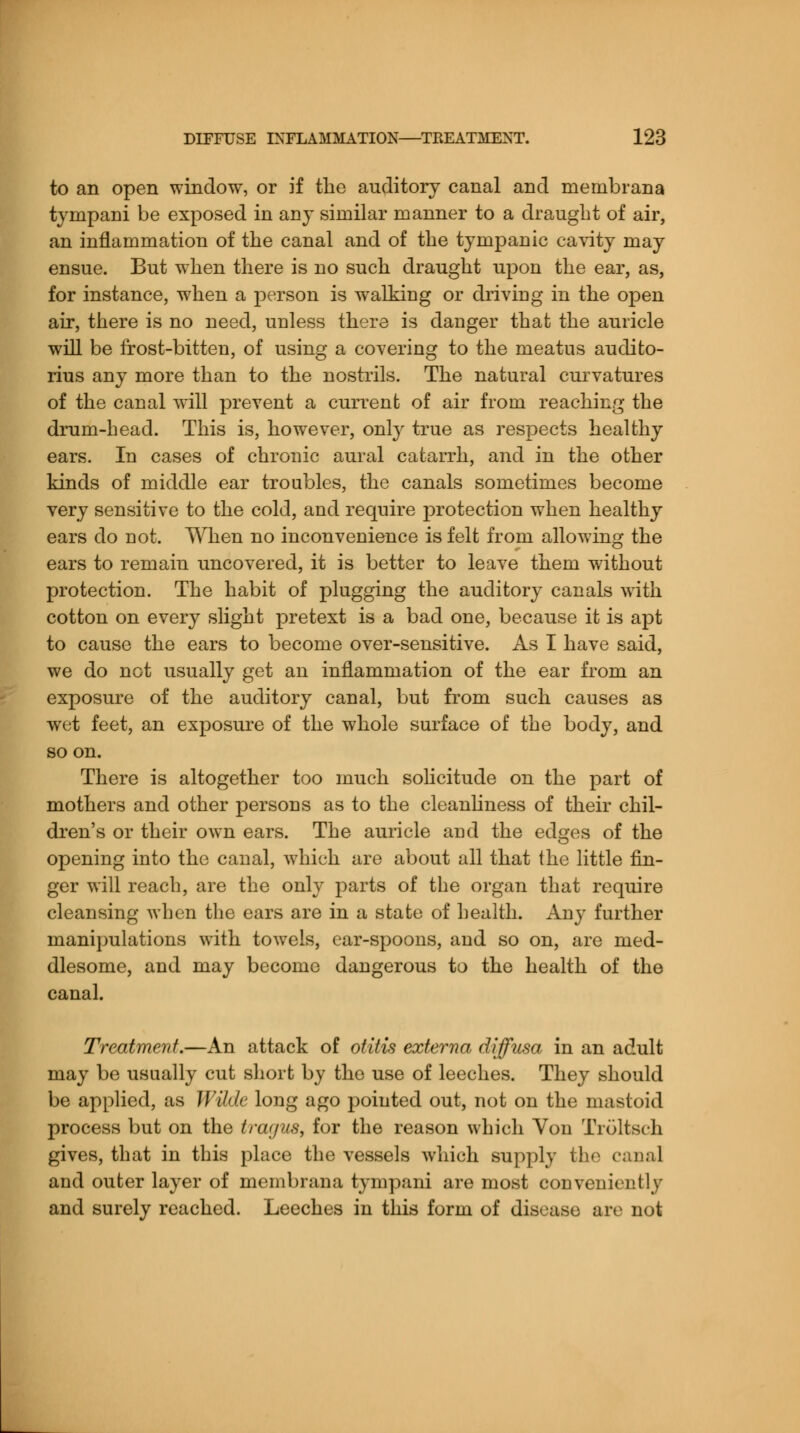 to an open window, or if the auditory canal and mernbrana tympani be exposed in any similar manner to a draught of air, an inflammation of the canal and of the tympanic cavity may ensue. But when there is no such draught upon the ear, as, for instance, when a person is walking or driving in the open air, there is no need, unless there is danger that the auricle will be frost-bitten, of using a covering to the meatus auclito- rius any more than to the nostrils. The natural curvatures of the canal wall prevent a current of air from reaching the drum-head. This is, however, only true as respects healthy ears. In cases of chronic aural catarrh, and in the other kinds of middle ear troubles, the canals sometimes become very sensitive to the cold, and require protection when healthy ears do not. When no inconvenience is felt from allowing the ears to remain uncovered, it is better to leave them without protection. The habit of plugging the auditory canals with cotton on every slight pretext is a bad one, because it is apt to cause the ears to become over-sensitive. As I have said, we do not usually get an inflammation of the ear from an exposure of the auditory canal, but from such causes as wet feet, an exposure of the whole surface of the body, and soon. There is altogether too much solicitude on the part of mothers and other persons as to the cleanliness of their chil- dren's or their own ears. The auricle and the edges of the opening into the canal, which are about all that the little fin- ger will reach, are the only parts of the organ that require cleansing when the ears are in a state of health. Any further manipulations with towels, ear-spoons, and so on, are med- dlesome, and may become dangerous to the health of the canal. Treatment.—An attack of otitis externa diffusa in an adult may be usually cut short by the use of leeches. They should be applied, as Wilde long ago pointed out, not on the mastoid process but on the tragus, for the reason which Von Troltsch gives, that in this place the vessels which supply the canal and outer layer of mernbrana tympani are most conveniently and surely reached. Leeches in this form of disease are not