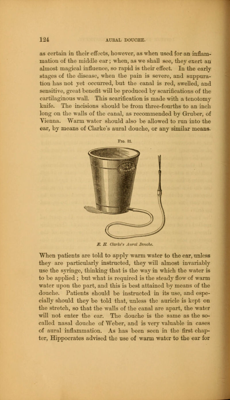 12± AURAL DOUCHE. as certain in their effects, however, as when used for an inflam- mation of the middle ear ; when, as we shall see, they exert an almost magical influence, so rapid is their effect. In the early stages of the disease, when the pain is severe, and suppura- tion has not vet occurred, but the canal is red, swelled, and sensitive, great benefit will be produced by scarifications of the cartilaginous wall. This scarification is made with a tenotomy knife. The incisions should be from three-fourths to an inch long on the walls of the canal, as recommended by Gruber, of Vienna. Warm water should also be allowed to run into the ear, by means of Clarke's aural douche, or any similar means. Fig. 31. E. H. Clarke's Aural Douche. When patients are told to apply warm water to the ear, unless they are particularly instructed, they will almost invariably use the syringe, thinking that is the way in which the water is to be applied ; but what is required is the steady flow of warm water upon the part, and this is best attained by means of the douche. Patients should be instructed in its use, and espe- cially should they be told that, unless the auricle is kept on the stretch, so that the walls of the canal are apart, the water will not enter the ear. The douche is the same as the so- called nasal douche of Weber, and is very valuable in c of aural inflammation. As has been seen in the first chap- ter, Hippocrates advised the use of warm water to the ear for