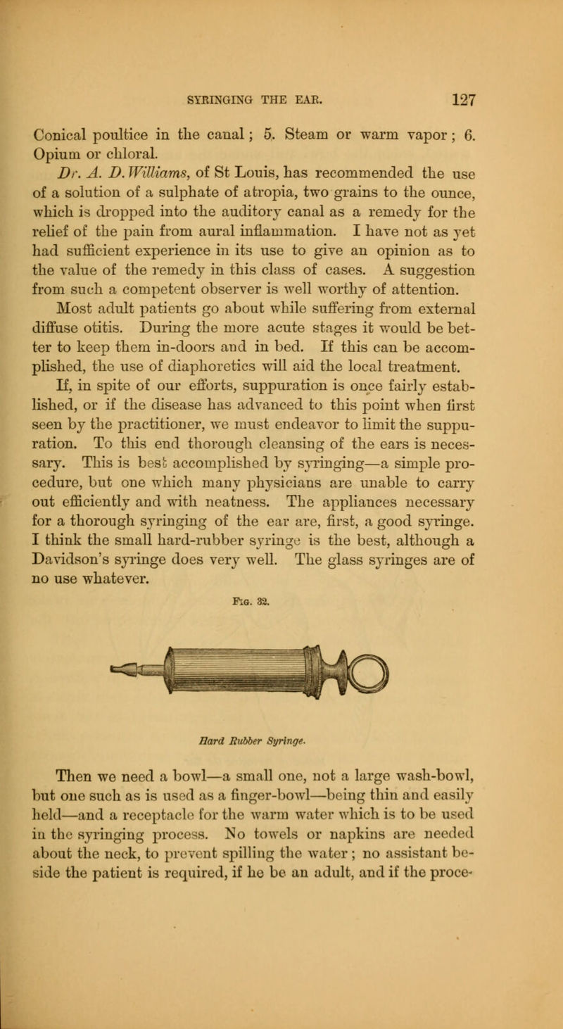 Conical poultice in the canal; 5. Steam or warm vapor; 6. Opium or chloral. Dr. A. D. Williams, of St Louis, has recommended the use of a solution of a sulphate of atropia, two grains to the ounce, which is dropped into the auditory canal as a remedy for the relief of the pain from aural inflammation. I have not as yet had sufficient experience in its use to give an opinion as to the value of the remedy in this class of cases. A suggestion from such a competent observer is well worthy of attention. Most adult patients go about while suffering from external diffuse otitis. During the more acute stages it would be bet- ter to keep them in-doors and in bed. If this can be accom- plished, the use of diaphoretics will aid the local treatment. If, in spite of our efforts, suppuration is once fairly estab- lished, or if the disease has advanced to this point when first seen by the practitioner, we must endeavor to limit the suppu- ration. To this end thorough cleansing of the ears is neces- sary. This is best accomplished by syringing—a simple pro- cedure, but one which many physicians are unable to carry out efficiently and with neatness. The appliances necessary for a thorough syringing of the ear are, first, a good syringe. I think the small hard-rubber syringe is the best, although a Davidson's syringe does very well. The glass syringes are of no use whatever. Fig. 32. Hard Rubber Syringe. Then we need a bowl—a small one, not a large wash-bowl, but one such as is used as a finger-bowl—being thin and easily held—and a receptacle tor the warm water which is to be used in the syringing process. No towels or napkins are needed about the neck, to prevent spilling the water; no assistant be- side the patient is required, if he be an adult, and if the proce-