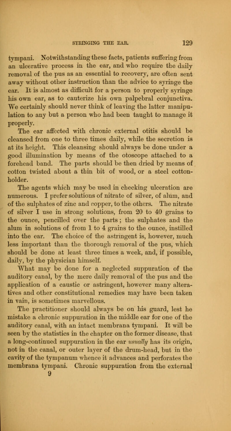 tympani. Notwithstanding these facts, patients suffering from an ulcerative process in the ear, and who require the daily removal of the pus as an essential to recovery, are often sent away without other instruction than the advice to syringe the ear. It is almost as difficult for a person to properly syringe his own ear, as to cauterize his own palpebral conjunctiva. We certainly should never think of leaving the latter manipu- lation to any but a person who had been taught to manage it properly. The ear affected with chronic external otitis should be cleansed from one to three times daily, while the secretion is at its height. This cleansing should always be done under a good illumination by means of the otoscope attached to a forehead band. The parts should be then dried by means of cotton twisted about a thin bit of wood, or a steel cotton- holder. The agents which may be used in checking ulceration are numerous. I prefer solutions of nitrate of silver, of alum, and of the sulphates of zinc and nopper, to the others. The nitrate of silver I use in strong solutions, from 20 to 40 grains to the ounce, pencilled over the parts; the sulphates and the alum in solutions of from 1 to 4 grains to the ounce, instilled into the ear. The choice of the astringent is, however, much less important than the thorough removal of the pus, which should be done at least three times a week, and, if possible, daily, by the physician himself. What may be done for a neglected suppuration of the auditory canal, by the mere daily removal of the pus and the application of a caustic or astringent, however many altera- tives and other constitutional remedies may have been taken in vain, is sometimes marvellous. The practitioner should always be on his guard, lest he mistake a chronic suppuration in the middle ear for one of the auditory canal, with an intact membrana tympani. It will be seen by the statistics in the chapter on the former disease, that a long-continued suppuration in the ear usually has its origin, not in the canal, or outer layer of the drum-head, but in the cavity of the tympanum whence it advances and perforates the membrana tympani. Chronic suppuration from the external *9